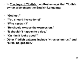 67
• In The Joys of Yiddish, Leo Rosten says that Yiddish
syntax also enters the English Language:
• “Get lost.”
• “You should live so long!”
• “Who needs it?”
• “He should excuse the expression.”
• “It shouldn’t happen to a dog.”
• “On him it looks good.”
• Other Yiddish patterns include “virus schmirus,” and
“a real no-goodnik.”
 