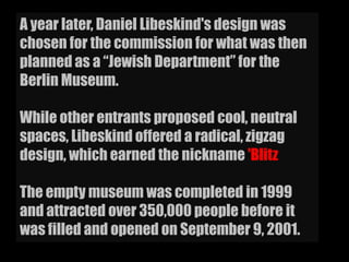 A year later, Daniel Libeskind's design was
chosen for the commission for what was then
planned as a “Jewish Department” for the
Berlin Museum.
While other entrants proposed cool, neutral
spaces, Libeskind offered a radical, zigzag
design, which earned the nickname 'Blitz
The empty museum was completed in 1999
and attracted over 350,000 people before it
was filled and opened on September 9, 2001.
 