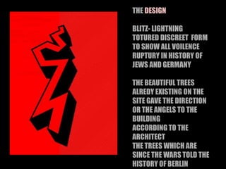 THE DESIGN
BLITZ- LIGHTNING
TOTURED DISCREET FORM
TO SHOW ALL VOILENCE
RUPTURY IN HISTORY OF
JEWS AND GERMANY
THE BEAUTIFUL TREES
ALREDY EXISTING ON THE
SITE GAVE THE DIRECTION
OR THE ANGELS TO THE
BUILDING
ACCORDING TO THE
ARCHITECT
THE TREES WHICH ARE
SINCE THE WARS TOLD THE
HISTORY OF BERLIN
 