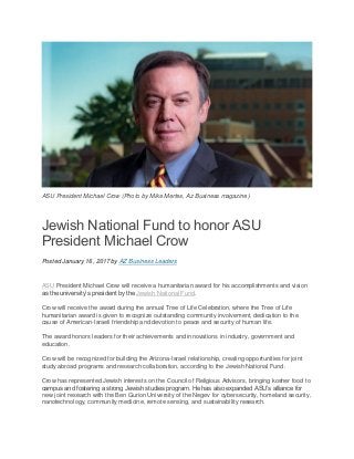 ASU President Michael Crow (Photo by Mike Mertes, Az Business magazine)
Jewish National Fund to honor ASU
President Michael Crow
Posted January 16, 2017 by AZ Business Leaders
ASU President Michael Crow will receive a humanitarian award for his accomplishments and vision
as the university’s president by the Jewish National Fund.
Crow will receive the award during the annual Tree of Life Celebration, where the Tree of Life
humanitarian award is given to recognize outstanding community involvement, dedication to the
cause of American-Israeli friendship and devotion to peace and security of human life.
The award honors leaders for their achievements and innovations in industry, government and
education.
Crow will be recognized for building the Arizona-Israel relationship, creating opportunities for joint
study abroad programs and research collaboration, according to the Jewish National Fund.
Crow has represented Jewish interests on the Council of Religious Advisors, bringing kosher food to
campus and fostering a strong Jewish studies program. He has also expanded ASU’s alliance for
new joint research with the Ben Gurion University of the Negev for cybersecurity, homeland security,
nanotechnology, community medicine, remote sensing, and sustainability research.
 
