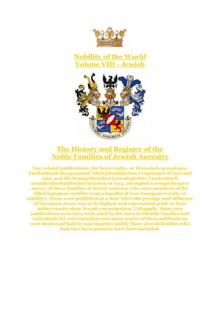 Nobility of the World
Volune VIII - Jewish
The History and Register of the
Noble Families of Jewish Ancestry
Two related publications, the Semi-Gotha, or Historisch-genealoges-
Taschenbuch des gesamted Adels jehuidäischen Ursprunges of 1912 and
1913, and the Semigothaisches Genealogisches Taschenbuch
aristokratisch-jüdischer heiraten of 1914, attempted a comprehensive
survey of those families of Jewish ancestry who were members of the
titled European nobility (and a handful of non-European royalty or
nobility). These were published at a time when the prestige and influence
of European Jewry was at its highest and represented pride in their
achievements since Jewish emancipation. Unhappily, these rare
publications were later to be used by the nazis to identify families and
individuals for extermination and many copies of these publications
were destroyed both by nazi fanatics and by those Jewish families who
had once been proud to have been included.
 