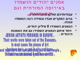 •.‫מהמוזיאונים‬ ‫סולקו‬ ‫עבודותיהם‬
•‫הושמדו‬ ‫רבה‬ ‫ובמידה‬ ‫אבדו‬ ‫המקרים‬ ‫ברוב‬
.‫ונגנזו‬
•‫השמידו‬ ‫הנאצים‬6,‫יהודים‬ ‫מיליון‬
•‫האמנות‬ ‫את‬ ‫גם‬ ‫השמידו‬ ‫הנאצים‬ ‫איתם‬ ‫ויחד‬
. ‫היהודית‬
‫הושמדו‬ ‫יהודים‬ ‫אמנים‬
‫וגם‬ ‫המזרחית‬ ‫באירופה‬
‫המערבית‬.
 