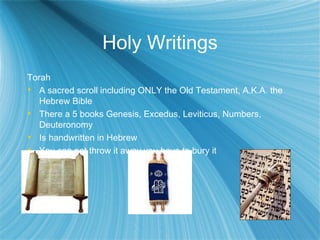 Holy Writings Torah A sacred scroll including ONLY the Old Testament, A.K.A. the Hebrew Bible There a 5 books Genesis, Excedus, Leviticus, Numbers, Deuteronomy Is handwritten in Hebrew You can not throw it away you have to bury it 