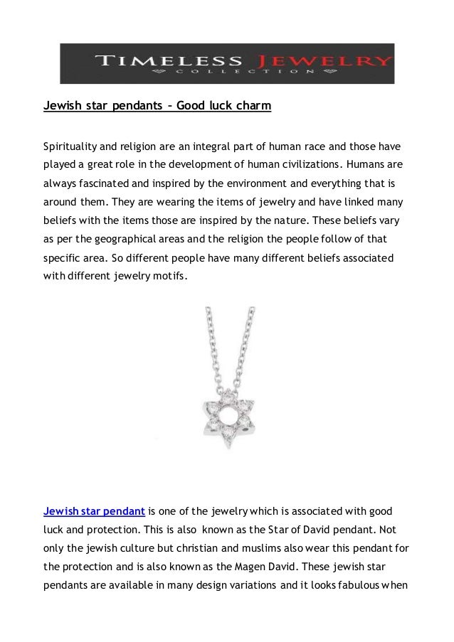 Jewish star pendants – Good luck charm
Spirituality and religion are an integral part of human race and those have
played a great role in the development of human civilizations. Humans are
always fascinated and inspired by the environment and everything that is
around them. They are wearing the items of jewelry and have linked many
beliefs with the items those are inspired by the nature. These beliefs vary
as per the geographical areas and the religion the people follow of that
specific area. So different people have many different beliefs associated
with different jewelry motifs.
Jewish star pendant is one of the jewelry which is associated with good
luck and protection. This is also known as the Star of David pendant. Not
only the jewish culture but christian and muslims also wear this pendant for
the protection and is also known as the Magen David. These jewish star
pendants are available in many design variations and it looks fabulous when
 