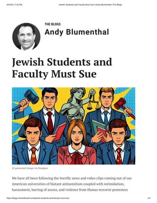 4/23/24, 2:16 PM Jewish Students and Faculty Must Sue | Andy Blumenthal | The Blogs
https://blogs.timesofisrael.com/jewish-students-and-faculty-must-sue/ 1/4
THE BLOGS
Andy Blumenthal
Leadership With Heart
Jewish Students and
Faculty Must Sue
AI generated image via Designer
We have all been following the horrific news and video clips coming out of our
American universities of blatant antisemitism coupled with intimidation,
harassment, barring of access, and violence from Hamas terrorist protesters
 