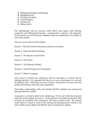 Managing information and thinking
Managing myself
Working with others
Communicating
Staying well
Being creative
The methodologies and the resources which follow assist higher order thinking,
cooperative and differentiated learning, communication, creativity, and enjoyment.
In this manual, you will find starter templates which are transferable to any subject or
area of the syllabus.
There are seven sections of the syllabus:
Section 1: The Irish Jewish Communities and the Jewish Home
Section 2: Belief and Moral Teachings
Section 3: The Sacred in Jewish Faith
Section 4: Holy Places
Section 5: The Holocaust (Shoah)
Section 6: Sacred Writings and Commentaries
Section 7: Hebrew Language
Each section is divided into subsections with the description of content and the
learning outcomes. It is important that these are in your consciousness as you teach
the different areas. While there are seven sections, certain areas will weave into one
another and mutually enrich the entire programme.
Knowledge, understanding, skills and attitudes (KUSA) underpin any teaching and
learning within the syllabus.
Assessment is covered in detail in the syllabus (pp. 49-51), and within this document
under the section entitled Assessment. For the purposes of terminal examination, 80%
of marks are awarded for the examination; 20% goes to project work. The material
which follows is meant to assist in the teaching and learning process related to the
entire syllabus and to address the different styles of learning for students.
 