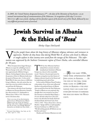 In 2005, the United Nations designated January 27th—the date of the liberation of Auschwitz—as an
   annual international day of commemoration of the Holocaust. In recognition of this day, CONGRESS
   MONTHLY offers two articles dealing with less familiar aspects of the Jewish story of the Shoah, followed by two
   very different personal stories of survival.




               Jewish Survival in Albania
                  & the Ethics of ‘Besa’
                                                         Shirley Cloyes DioGuardi




V
         ery few people know about the long history of Albanian religious tolerance and resistance to
         oppression. Neither do they know that during World War II, all Jews who lived in Albania
         or sought asylum in that country were saved from the ravages of the Holocaust. This infor-
mation was suppressed by the Stalinist Communist regime of Enver Hoxha, who controlled Albania
for 50 years.


                                                   T
    When European Jewry began fleeing to                     HE fact that Albanians had been
Albania to escape the unfolding events in                    isolated from centuries of institu-
Western Europe in the early 1930s, there                     tionalized anti-Semitism in Western
were approximately 200 Jews living in              Europe was a factor in this remarkable
Albania. (Archaeological evidence documents        record. However, the principal reason for       . . . [I]N THE EARLY 1930S,
the presence of Jews in Albanian lands since       Albanians saving Jews was their history of      THERE WERE APPROXIMATELY 200
the epoch of Roman rule.) At the end of            religious tolerance based on the Kanun and      JEWS LIVING IN ALBANIA. . . . AT
World War II, there were close to 2,000 Jews       its underlying moral code of besa.
                                                                                                   THE END OF THE WAR, THERE
living in Albania—the only nation that can             In the words of Mehmet Hysref Frasheri,
claim that every Jew within its borders was        a descendant of one of the most influential     WERE CLOSE TO 2,000 JEWS
rescued from the Holocaust.                        families in the political history of Albania    LIVING IN ALBANIA—THE ONLY
    One witness to the lack of anti-Semitism       who rescued Jews from the Nazi Holocaust,
                                                                                                   NATION THAT CAN CLAIM THAT
in Albania was Herman Bernstein, himself a         “People in Albania are not surprised; they
Jew, who served as U.S. Ambassador to              thought that it was normal to save Jews.”       EVERY JEW WITHIN ITS BORDERS
Albania from 1930 to 1933. Bernstein               His statement is echoed by Beqir Qoqja, a       WAS RESCUED FROM THE   HOLO-
wrote in his letters that:                         93-year-old who today lives in the same         CAUST.
  There is no trace of any discrimination          house as he did when his family sheltered
  against Jews in Albania because Albania          Avraham Eliasaf, aka Avram Gani, from
  happens to be one of the rare lands in           1943 to 1944. “I have always been a devout
  Europe today where religious prejudice and
  hate do not exist, even though Albanians         Muslim,” Qoqja told fine-art photographer
  themselves are divided into three faiths….1      Norman Gershman in a 2004 interview.
                                                   “We did nothing special; all Hebrews are our
 1
   The Jewish Daily Bulletin, New York, vol. XI,   brothers and sisters.”
no. 2821, April 17, 1934.                              Muslim and Christian Albanians not only
                                                                      77


JANUARY/FEBRUARY                         2006                           7
 