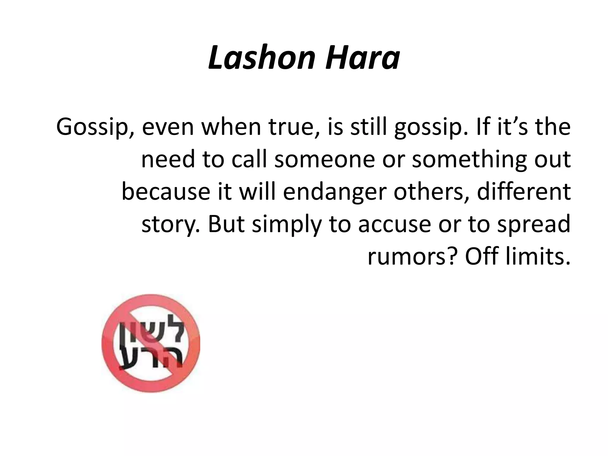 Lashon Hara
Gossip, even when true, is still gossip. If it’s the
need to call someone or something out
because it will endanger others, different
story. But simply to accuse or to spread
rumors? Off limits.
 