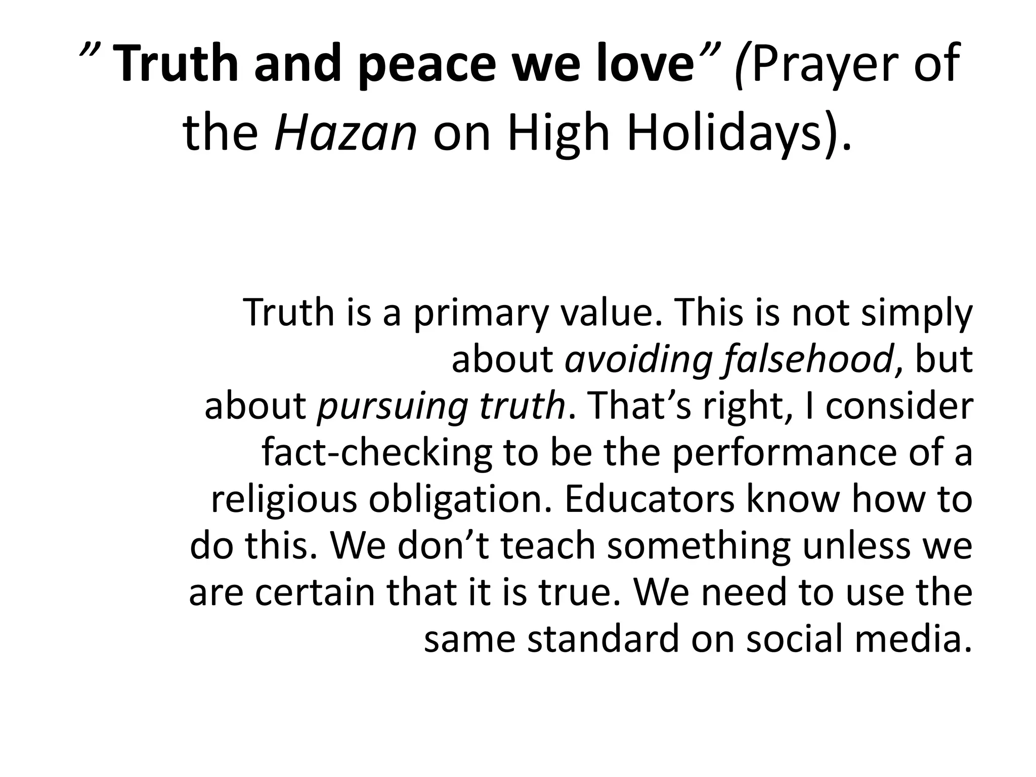 ” Truth and peace we love” (Prayer of
the Hazan on High Holidays).
Truth is a primary value. This is not simply
about avoiding falsehood, but
about pursuing truth. That’s right, I consider
fact-checking to be the performance of a
religious obligation. Educators know how to
do this. We don’t teach something unless we
are certain that it is true. We need to use the
same standard on social media.
 