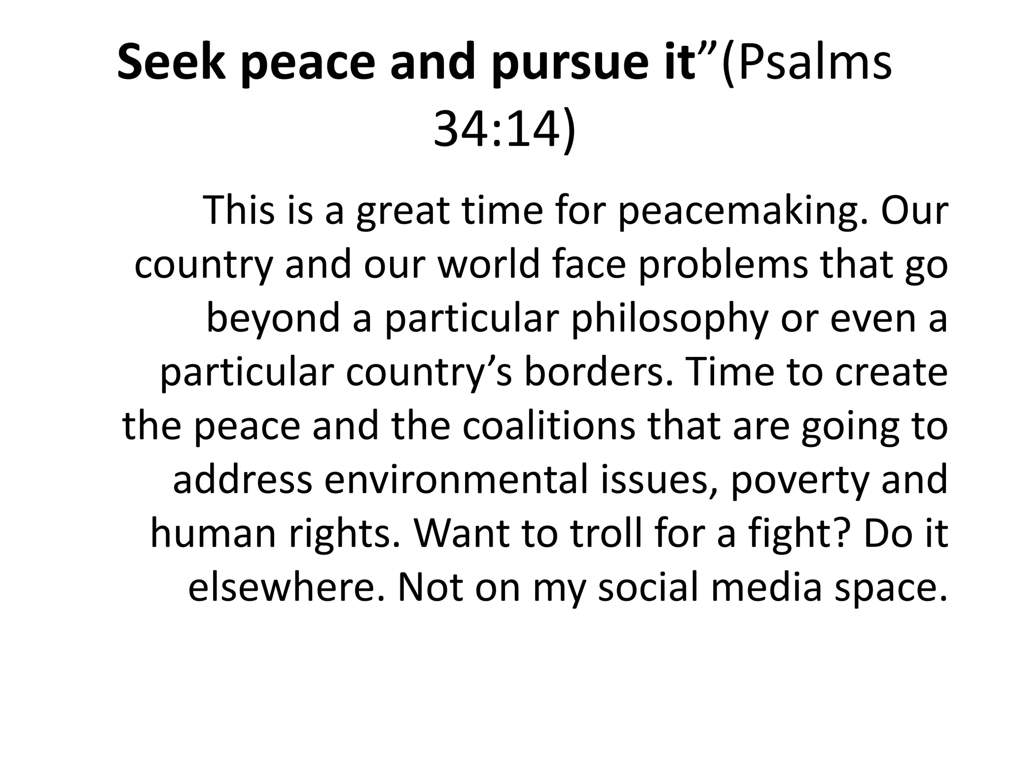 Seek peace and pursue it”(Psalms
34:14)
This is a great time for peacemaking. Our
country and our world face problems that go
beyond a particular philosophy or even a
particular country’s borders. Time to create
the peace and the coalitions that are going to
address environmental issues, poverty and
human rights. Want to troll for a fight? Do it
elsewhere. Not on my social media space.
 