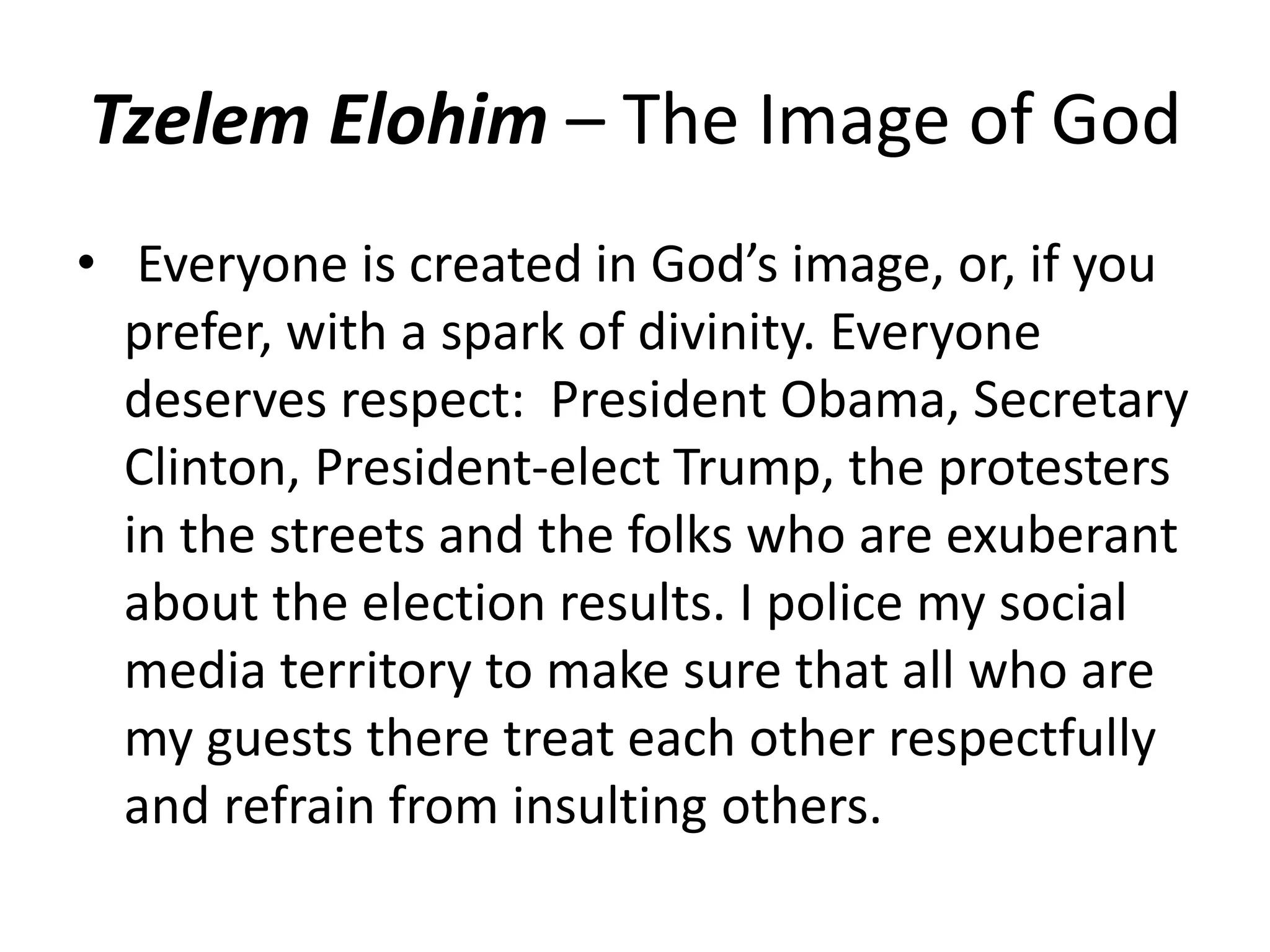Tzelem Elohim – The Image of God
• Everyone is created in God’s image, or, if you
prefer, with a spark of divinity. Everyone
deserves respect: President Obama, Secretary
Clinton, President-elect Trump, the protesters
in the streets and the folks who are exuberant
about the election results. I police my social
media territory to make sure that all who are
my guests there treat each other respectfully
and refrain from insulting others.
 