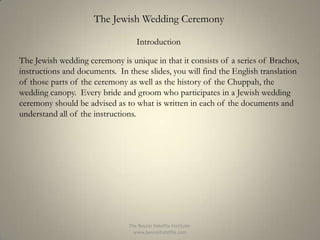 The Jewish Wedding Ceremony
Introduction
The Jewish wedding ceremony is unique in that it consists of a series of Brachos,
instructions and documents. In these slides, you will find the English translation
of those parts of the ceremony as well as the history of the Chuppah, the
wedding canopy. Every bride and groom who participates in a Jewish wedding
ceremony should be advised as to what is written in each of the documents and
understand all of the instructions.

The Beurei Hatefila Institutewww.beureihatefila.com

 