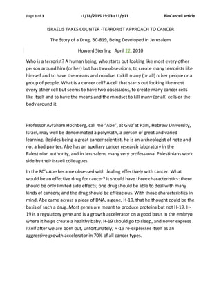 Page 1 of 3 11/18/2015 19:03 a11/p11 BioCancell article
ISRAELIS TAKES COUNTER -TERRORIST APPROACH TO CANCER
The Story of a Drug, BC-819, Being Developed in Jerusalem
Howard Sterling April 22, 2010
Who is a terrorist? A human being, who starts out looking like most every other
person around him (or her) but has two obsessions, to create many terrorists like
himself and to have the means and mindset to kill many (or all) other people or a
group of people. What is a cancer cell? A cell that starts out looking like most
every other cell but seems to have two obsessions, to create many cancer cells
like itself and to have the means and the mindset to kill many (or all) cells or the
body around it.
Professor Avraham Hochberg, call me “Abe”, at Giva’at Ram, Hebrew University,
Israel, may well be denominated a polymath, a person of great and varied
learning. Besides being a great cancer scientist, he is an archeologist of note and
not a bad painter. Abe has an auxiliary cancer research laboratory in the
Palestinian authority, and in Jerusalem, many very professional Palestinians work
side by their Israeli colleagues.
In the 80’s Abe became obsessed with dealing effectively with cancer. What
would be an effective drug for cancer? It should have three characteristics: there
should be only limited side effects; one drug should be able to deal with many
kinds of cancers; and the drug should be efficacious. With those characteristics in
mind, Abe came across a piece of DNA, a gene, H-19, that he thought could be the
basis of such a drug. Most genes are meant to produce proteins but not H-19. H-
19 is a regulatory gene and is a growth accelerator on a good basis in the embryo
where it helps create a healthy baby. H-19 should go to sleep, and never express
itself after we are born but, unfortunately, H-19 re-expresses itself as an
aggressive growth accelerator in 70% of all cancer types.
 