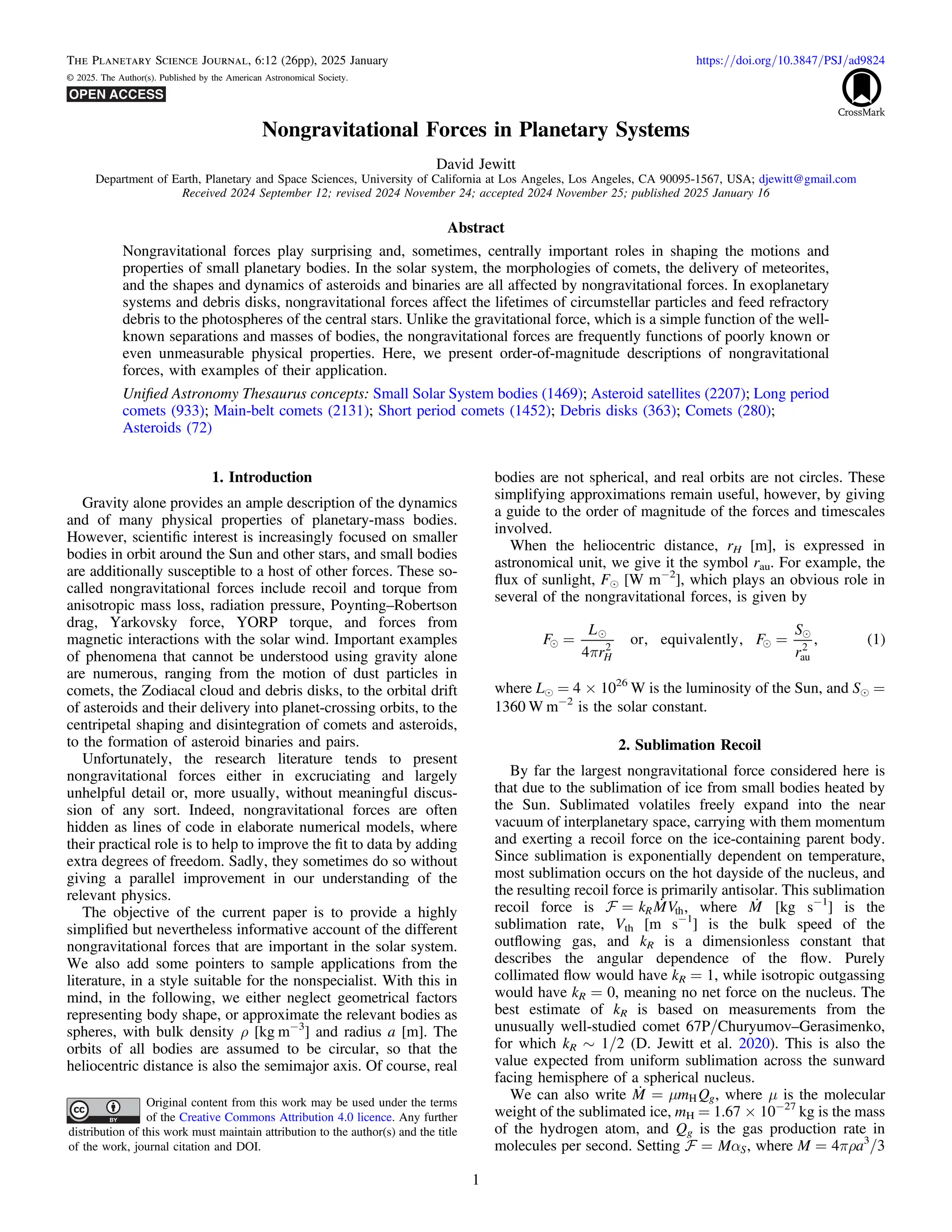 Nongravitational Forces in Planetary Systems
David Jewitt
Department of Earth, Planetary and Space Sciences, University of California at Los Angeles, Los Angeles, CA 90095-1567, USA; djewitt@gmail.com
Received 2024 September 12; revised 2024 November 24; accepted 2024 November 25; published 2025 January 16
Abstract
Nongravitational forces play surprising and, sometimes, centrally important roles in shaping the motions and
properties of small planetary bodies. In the solar system, the morphologies of comets, the delivery of meteorites,
and the shapes and dynamics of asteroids and binaries are all affected by nongravitational forces. In exoplanetary
systems and debris disks, nongravitational forces affect the lifetimes of circumstellar particles and feed refractory
debris to the photospheres of the central stars. Unlike the gravitational force, which is a simple function of the well-
known separations and masses of bodies, the nongravitational forces are frequently functions of poorly known or
even unmeasurable physical properties. Here, we present order-of-magnitude descriptions of nongravitational
forces, with examples of their application.
Uniﬁed Astronomy Thesaurus concepts: Small Solar System bodies (1469); Asteroid satellites (2207); Long period
comets (933); Main-belt comets (2131); Short period comets (1452); Debris disks (363); Comets (280);
Asteroids (72)
1. Introduction
Gravity alone provides an ample description of the dynamics
and of many physical properties of planetary-mass bodies.
However, scientiﬁc interest is increasingly focused on smaller
bodies in orbit around the Sun and other stars, and small bodies
are additionally susceptible to a host of other forces. These so-
called nongravitational forces include recoil and torque from
anisotropic mass loss, radiation pressure, Poynting–Robertson
drag, Yarkovsky force, YORP torque, and forces from
magnetic interactions with the solar wind. Important examples
of phenomena that cannot be understood using gravity alone
are numerous, ranging from the motion of dust particles in
comets, the Zodiacal cloud and debris disks, to the orbital drift
of asteroids and their delivery into planet-crossing orbits, to the
centripetal shaping and disintegration of comets and asteroids,
to the formation of asteroid binaries and pairs.
Unfortunately, the research literature tends to present
nongravitational forces either in excruciating and largely
unhelpful detail or, more usually, without meaningful discus-
sion of any sort. Indeed, nongravitational forces are often
hidden as lines of code in elaborate numerical models, where
their practical role is to help to improve the ﬁt to data by adding
extra degrees of freedom. Sadly, they sometimes do so without
giving a parallel improvement in our understanding of the
relevant physics.
The objective of the current paper is to provide a highly
simpliﬁed but nevertheless informative account of the different
nongravitational forces that are important in the solar system.
We also add some pointers to sample applications from the
literature, in a style suitable for the nonspecialist. With this in
mind, in the following, we either neglect geometrical factors
representing body shape, or approximate the relevant bodies as
spheres, with bulk density ρ [kg m−3
] and radius a [m]. The
orbits of all bodies are assumed to be circular, so that the
heliocentric distance is also the semimajor axis. Of course, real
bodies are not spherical, and real orbits are not circles. These
simplifying approximations remain useful, however, by giving
a guide to the order of magnitude of the forces and timescales
involved.
When the heliocentric distance, rH [m], is expressed in
astronomical unit, we give it the symbol rau. For example, the
ﬂux of sunlight, Fe [W m−2
], which plays an obvious role in
several of the nongravitational forces, is given by
( )




p
= =
F
L
r
F
S
r
4
or, equivalently, , 1
H
2
au
2
where Le = 4 × 1026
W is the luminosity of the Sun, and Se =
1360 W m−2
is the solar constant.
2. Sublimation Recoil
By far the largest nongravitational force considered here is
that due to the sublimation of ice from small bodies heated by
the Sun. Sublimated volatiles freely expand into the near
vacuum of interplanetary space, carrying with them momentum
and exerting a recoil force on the ice-containing parent body.
Since sublimation is exponentially dependent on temperature,
most sublimation occurs on the hot dayside of the nucleus, and
the resulting recoil force is primarily antisolar. This sublimation
recoil force is 
=
 k MV
R th, where 
M [kg s−1
] is the
sublimation rate, Vth [m s−1
] is the bulk speed of the
outﬂowing gas, and kR is a dimensionless constant that
describes the angular dependence of the ﬂow. Purely
collimated ﬂow would have kR = 1, while isotropic outgassing
would have kR = 0, meaning no net force on the nucleus. The
best estimate of kR is based on measurements from the
unusually well-studied comet 67P/Churyumov–Gerasimenko,
for which kR ∼ 1/2 (D. Jewitt et al. 2020). This is also the
value expected from uniform sublimation across the sunward
facing hemisphere of a spherical nucleus.
We can also write  m
=
M m Qg
H , where μ is the molecular
weight of the sublimated ice, mH = 1.67 × 10−27
kg is the mass
of the hydrogen atom, and Qg is the gas production rate in
molecules per second. Setting a
=
 M S, where M = 4πρa3
/3
The Planetary Science Journal, 6:12 (26pp), 2025 January https://doi.org/10.3847/PSJ/ad9824
© 2025. The Author(s). Published by the American Astronomical Society.
Original content from this work may be used under the terms
of the Creative Commons Attribution 4.0 licence. Any further
distribution of this work must maintain attribution to the author(s) and the title
of the work, journal citation and DOI.
1
 