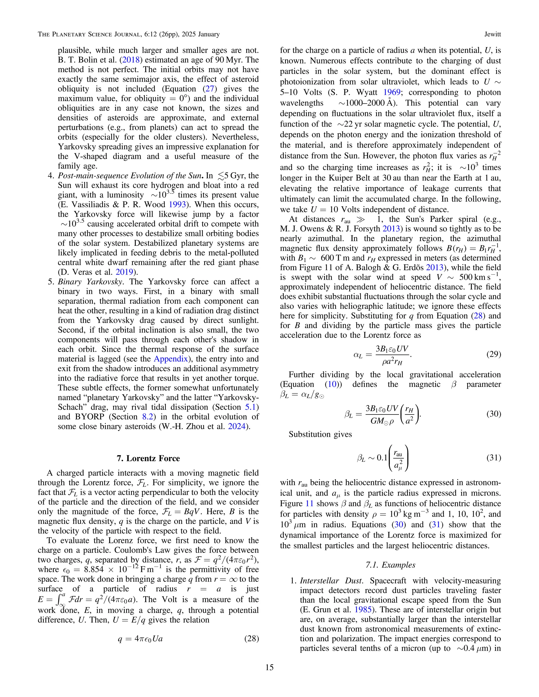 plausible, while much larger and smaller ages are not.
B. T. Bolin et al. (2018) estimated an age of 90 Myr. The
method is not perfect. The initial orbits may not have
exactly the same semimajor axis, the effect of asteroid
obliquity is not included (Equation (27) gives the
maximum value, for obliquity = 0°) and the individual
obliquities are in any case not known, the sizes and
densities of asteroids are approximate, and external
perturbations (e.g., from planets) can act to spread the
orbits (especially for the older clusters). Nevertheless,
Yarkovsky spreading gives an impressive explanation for
the V-shaped diagram and a useful measure of the
family age.
4. Post-main-sequence Evolution of the Sun. In 5 Gyr, the
Sun will exhaust its core hydrogen and bloat into a red
giant, with a luminosity ∼103.5
times its present value
(E. Vassiliadis & P. R. Wood 1993). When this occurs,
the Yarkovsky force will likewise jump by a factor
∼103.5
causing accelerated orbital drift to compete with
many other processes to destabilize small orbiting bodies
of the solar system. Destabilized planetary systems are
likely implicated in feeding debris to the metal-polluted
central white dwarf remaining after the red giant phase
(D. Veras et al. 2019).
5. Binary Yarkovsky. The Yarkovsky force can affect a
binary in two ways. First, in a binary with small
separation, thermal radiation from each component can
heat the other, resulting in a kind of radiation drag distinct
from the Yarkovsky drag caused by direct sunlight.
Second, if the orbital inclination is also small, the two
components will pass through each other's shadow in
each orbit. Since the thermal response of the surface
material is lagged (see the Appendix), the entry into and
exit from the shadow introduces an additional asymmetry
into the radiative force that results in yet another torque.
These subtle effects, the former somewhat unfortunately
named “planetary Yarkovsky” and the latter “Yarkovsky-
Schach” drag, may rival tidal dissipation (Section 5.1)
and BYORP (Section 8.2) in the orbital evolution of
some close binary asteroids (W.-H. Zhou et al. 2024).
7. Lorentz Force
A charged particle interacts with a moving magnetic ﬁeld
through the Lorentz force, L. For simplicity, we ignore the
fact that L is a vector acting perpendicular to both the velocity
of the particle and the direction of the ﬁeld, and we consider
only the magnitude of the force, =
 BqV
L . Here, B is the
magnetic ﬂux density, q is the charge on the particle, and V is
the velocity of the particle with respect to the ﬁeld.
To evaluate the Lorenz force, we ﬁrst need to know the
charge on a particle. Coulomb's Law gives the force between
two charges, q, separated by distance, r, as ( )
/ pe
=
 q r
4
2
0
2 ,
where ò0 = 8.854 × 10−12
F m−1
is the permittivity of free
space. The work done in bringing a charge q from r = ∞ to the
surface of a particle of radius r = a is just
( )
/
ò pe
= =
¥

E dr q a
4
a 2
0 . The Volt is a measure of the
work done, E, in moving a charge, q, through a potential
difference, U. Then, U = E/q gives the relation
( )
p
= 
q Ua
4 28
0
for the charge on a particle of radius a when its potential, U, is
known. Numerous effects contribute to the charging of dust
particles in the solar system, but the dominant effect is
photoionization from solar ultraviolet, which leads to U ∼
5–10 Volts (S. P. Wyatt 1969; corresponding to photon
wavelengths ∼1000–2000 Å). This potential can vary
depending on ﬂuctuations in the solar ultraviolet ﬂux, itself a
function of the ∼22 yr solar magnetic cycle. The potential, U,
depends on the photon energy and the ionization threshold of
the material, and is therefore approximately independent of
distance from the Sun. However, the photon ﬂux varies as -
rH
2
and so the charging time increases as rH
2
; it is ∼103
times
longer in the Kuiper Belt at 30 au than near the Earth at 1 au,
elevating the relative importance of leakage currents that
ultimately can limit the accumulated charge. In the following,
we take U = 10 Volts independent of distance.
At distances rau ? 1, the Sun's Parker spiral (e.g.,
M. J. Owens & R. J. Forsyth 2013) is wound so tightly as to be
nearly azimuthal. In the planetary region, the azimuthal
magnetic ﬂux density approximately follows ( ) = -
B r B r
H H
1
1
,
with B1 ∼ 600 T m and rH expressed in meters (as determined
from Figure 11 of A. Balogh & G. Erdõs 2013), while the ﬁeld
is swept with the solar wind at speed V ∼ 500 km s−1
,
approximately independent of heliocentric distance. The ﬁeld
does exhibit substantial ﬂuctuations through the solar cycle and
also varies with heliographic latitude; we ignore these effects
here for simplicity. Substituting for q from Equation (28) and
for B and dividing by the particle mass gives the particle
acceleration due to the Lorentz force as
( )
a
e
r
=
B UV
a r
3
. 29
L
H
1 0
2
Further dividing by the local gravitational acceleration
(Equation (10)) deﬁnes the magnetic β parameter
βL = αL/ge
( )

b
e
r
=
B UV
GM
r
a
3
. 30
L
H
1 0
2
⎛
⎝
⎞
⎠
Substitution gives
( )
b ~
m
r
a
0.1 31
L
au
2
⎛
⎝
⎜
⎞
⎠
⎟
with rau being the heliocentric distance expressed in astronom-
ical unit, and aμ is the particle radius expressed in microns.
Figure 11 shows β and βL as functions of heliocentric distance
for particles with density ρ = 103
kg m−3
and 1, 10, 102
, and
103
μm in radius. Equations (30) and (31) show that the
dynamical importance of the Lorentz force is maximized for
the smallest particles and the largest heliocentric distances.
7.1. Examples
1. Interstellar Dust. Spacecraft with velocity-measuring
impact detectors record dust particles traveling faster
than the local gravitational escape speed from the Sun
(E. Grun et al. 1985). These are of interstellar origin but
are, on average, substantially larger than the interstellar
dust known from astronomical measurements of extinc-
tion and polarization. The impact energies correspond to
particles several tenths of a micron (up to ∼0.4 μm) in
15
The Planetary Science Journal, 6:12 (26pp), 2025 January Jewitt
 