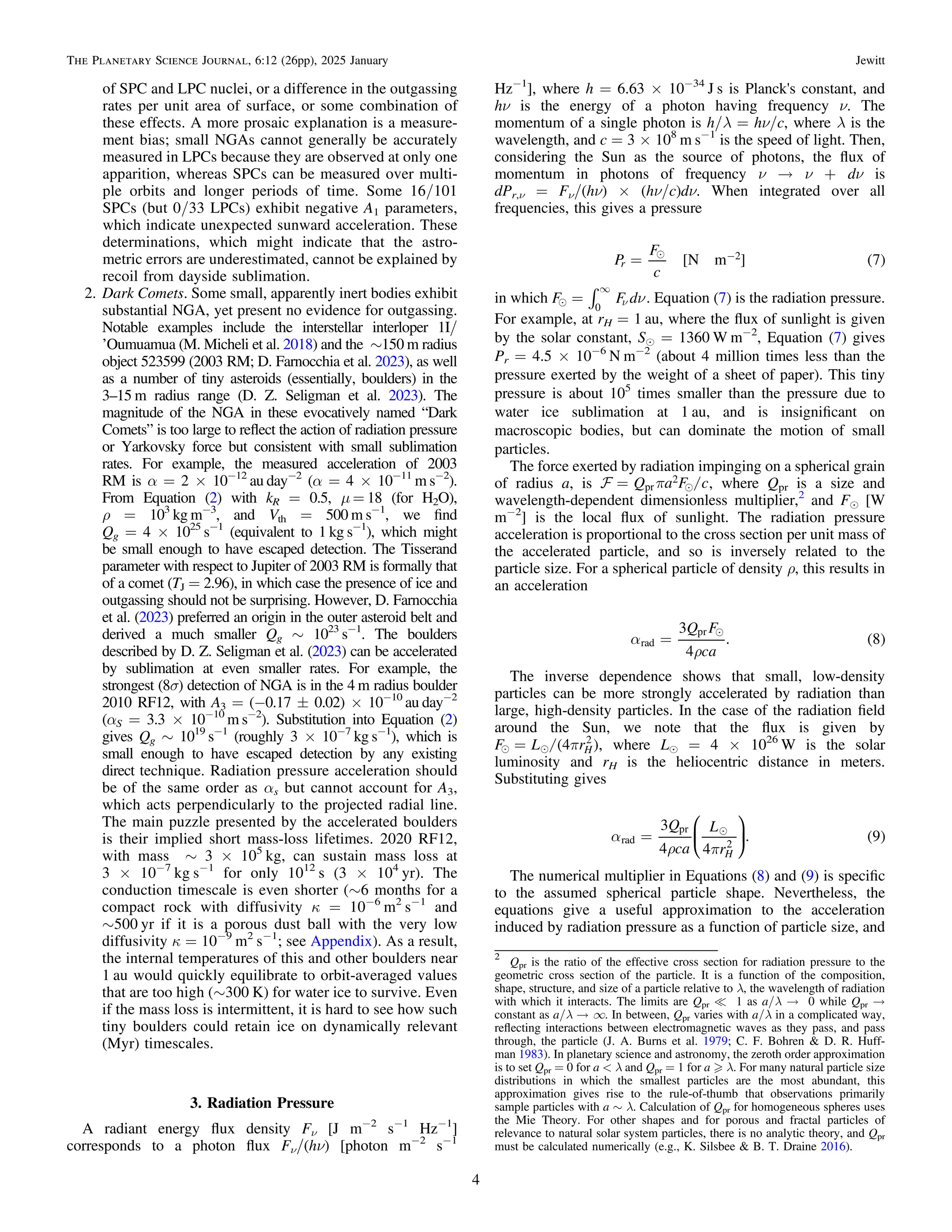 of SPC and LPC nuclei, or a difference in the outgassing
rates per unit area of surface, or some combination of
these effects. A more prosaic explanation is a measure-
ment bias; small NGAs cannot generally be accurately
measured in LPCs because they are observed at only one
apparition, whereas SPCs can be measured over multi-
ple orbits and longer periods of time. Some 16/101
SPCs (but 0/33 LPCs) exhibit negative A1 parameters,
which indicate unexpected sunward acceleration. These
determinations, which might indicate that the astro-
metric errors are underestimated, cannot be explained by
recoil from dayside sublimation.
2. Dark Comets. Some small, apparently inert bodies exhibit
substantial NGA, yet present no evidence for outgassing.
Notable examples include the interstellar interloper 1I/
’Oumuamua (M. Micheli et al. 2018) and the ∼150 m radius
object 523599 (2003 RM; D. Farnocchia et al. 2023), as well
as a number of tiny asteroids (essentially, boulders) in the
3–15 m radius range (D. Z. Seligman et al. 2023). The
magnitude of the NGA in these evocatively named “Dark
Comets” is too large to reﬂect the action of radiation pressure
or Yarkovsky force but consistent with small sublimation
rates. For example, the measured acceleration of 2003
RM is α = 2 × 10−12
au day−2
(α = 4 × 10−11
m s−2
).
From Equation (2) with kR = 0.5, μ = 18 (for H2O),
ρ = 103
kg m−3
, and Vth = 500 m s−1
, we ﬁnd
Qg = 4 × 1025
s−1
(equivalent to 1 kg s−1
), which might
be small enough to have escaped detection. The Tisserand
parameter with respect to Jupiter of 2003 RM is formally that
of a comet (TJ = 2.96), in which case the presence of ice and
outgassing should not be surprising. However, D. Farnocchia
et al. (2023) preferred an origin in the outer asteroid belt and
derived a much smaller Qg ∼ 1023
s−1
. The boulders
described by D. Z. Seligman et al. (2023) can be accelerated
by sublimation at even smaller rates. For example, the
strongest (8σ) detection of NGA is in the 4 m radius boulder
2010 RF12, with A3 = (−0.17 ± 0.02) × 10−10
au day−2
(αS = 3.3 × 10−10
m s−2
). Substitution into Equation (2)
gives Qg ∼ 1019
s−1
(roughly 3 × 10−7
kg s−1
), which is
small enough to have escaped detection by any existing
direct technique. Radiation pressure acceleration should
be of the same order as αs but cannot account for A3,
which acts perpendicularly to the projected radial line.
The main puzzle presented by the accelerated boulders
is their implied short mass-loss lifetimes. 2020 RF12,
with mass ∼ 3 × 105
kg, can sustain mass loss at
3 × 10−7
kg s−1
for only 1012
s (3 × 104
yr). The
conduction timescale is even shorter (∼6 months for a
compact rock with diffusivity κ = 10−6
m2
s−1
and
∼500 yr if it is a porous dust ball with the very low
diffusivity κ = 10−9
m2
s−1
; see Appendix). As a result,
the internal temperatures of this and other boulders near
1 au would quickly equilibrate to orbit-averaged values
that are too high (∼300 K) for water ice to survive. Even
if the mass loss is intermittent, it is hard to see how such
tiny boulders could retain ice on dynamically relevant
(Myr) timescales.
3. Radiation Pressure
A radiant energy ﬂux density Fν [J m−2
s−1
Hz−1
]
corresponds to a photon ﬂux Fν/(hν) [photon m−2
s−1
Hz−1
], where h = 6.63 × 10−34
J s is Planck's constant, and
hν is the energy of a photon having frequency ν. The
momentum of a single photon is h/λ = hν/c, where λ is the
wavelength, and c = 3 × 108
m s−1
is the speed of light. Then,
considering the Sun as the source of photons, the ﬂux of
momentum in photons of frequency ν → ν + dν is
dPr,ν = Fν/(hν) × (hν/c)dν. When integrated over all
frequencies, this gives a pressure
[ ] ( )

= -
P
F
c
N m 7
r
2
in which  ò n
= n
¥
F F d
0
. Equation (7) is the radiation pressure.
For example, at rH = 1 au, where the ﬂux of sunlight is given
by the solar constant, Se = 1360 W m−2
, Equation (7) gives
Pr = 4.5 × 10−6
N m−2
(about 4 million times less than the
pressure exerted by the weight of a sheet of paper). This tiny
pressure is about 105
times smaller than the pressure due to
water ice sublimation at 1 au, and is insigniﬁcant on
macroscopic bodies, but can dominate the motion of small
particles.
The force exerted by radiation impinging on a spherical grain
of radius a, is /

p
=
 Q a F c
pr
2
, where Qpr is a size and
wavelength-dependent dimensionless multiplier,2
and Fe [W
m−2
] is the local ﬂux of sunlight. The radiation pressure
acceleration is proportional to the cross section per unit mass of
the accelerated particle, and so is inversely related to the
particle size. For a spherical particle of density ρ, this results in
an acceleration
( )

a
r
=
Q F
ca
3
4
. 8
rad
pr
The inverse dependence shows that small, low-density
particles can be more strongly accelerated by radiation than
large, high-density particles. In the case of the radiation ﬁeld
around the Sun, we note that the ﬂux is given by
( )
/
  p
=
F L r
4 H
2
, where Le = 4 × 1026
W is the solar
luminosity and rH is the heliocentric distance in meters.
Substituting gives
( )

a
r p
=
Q
ca
L
r
3
4 4
. 9
H
rad
pr
2
⎜ ⎟
⎛
⎝
⎞
⎠
The numerical multiplier in Equations (8) and (9) is speciﬁc
to the assumed spherical particle shape. Nevertheless, the
equations give a useful approximation to the acceleration
induced by radiation pressure as a function of particle size, and
2
Qpr is the ratio of the effective cross section for radiation pressure to the
geometric cross section of the particle. It is a function of the composition,
shape, structure, and size of a particle relative to λ, the wavelength of radiation
with which it interacts. The limits are Qpr = 1 as a/λ → 0 while Qpr →
constant as a/λ → ∞. In between, Qpr varies with a/λ in a complicated way,
reﬂecting interactions between electromagnetic waves as they pass, and pass
through, the particle (J. A. Burns et al. 1979; C. F. Bohren & D. R. Huff-
man 1983). In planetary science and astronomy, the zeroth order approximation
is to set Qpr = 0 for a < λ and Qpr = 1 for a λ. For many natural particle size
distributions in which the smallest particles are the most abundant, this
approximation gives rise to the rule-of-thumb that observations primarily
sample particles with a ∼ λ. Calculation of Qpr for homogeneous spheres uses
the Mie Theory. For other shapes and for porous and fractal particles of
relevance to natural solar system particles, there is no analytic theory, and Qpr
must be calculated numerically (e.g., K. Silsbee & B. T. Draine 2016).
4
The Planetary Science Journal, 6:12 (26pp), 2025 January Jewitt
 