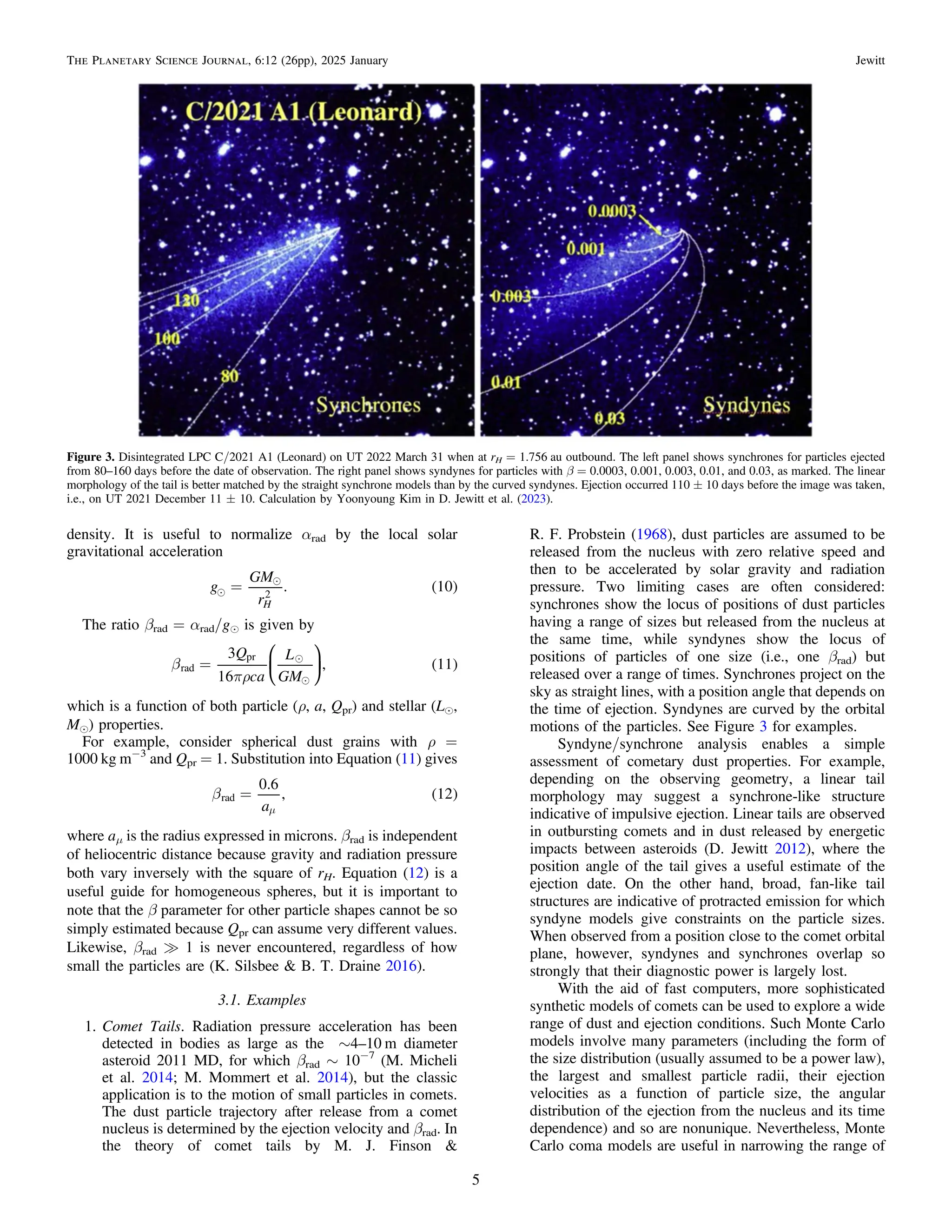 density. It is useful to normalize αrad by the local solar
gravitational acceleration
( )


=
g
GM
r
. 10
H
2
The ratio βrad = αrad/ge is given by
( )


b
pr
=
Q
ca
L
GM
3
16
, 11
rad
pr
⎜ ⎟
⎛
⎝
⎞
⎠
which is a function of both particle (ρ, a, Qpr) and stellar (Le,
Me) properties.
For example, consider spherical dust grains with ρ =
1000 kg m−3
and Qpr = 1. Substitution into Equation (11) gives
( )
b =
m
a
0.6
, 12
rad
where aμ is the radius expressed in microns. βrad is independent
of heliocentric distance because gravity and radiation pressure
both vary inversely with the square of rH. Equation (12) is a
useful guide for homogeneous spheres, but it is important to
note that the β parameter for other particle shapes cannot be so
simply estimated because Qpr can assume very different values.
Likewise, βrad ? 1 is never encountered, regardless of how
small the particles are (K. Silsbee & B. T. Draine 2016).
3.1. Examples
1. Comet Tails. Radiation pressure acceleration has been
detected in bodies as large as the ∼4–10 m diameter
asteroid 2011 MD, for which βrad ∼ 10−7
(M. Micheli
et al. 2014; M. Mommert et al. 2014), but the classic
application is to the motion of small particles in comets.
The dust particle trajectory after release from a comet
nucleus is determined by the ejection velocity and βrad. In
the theory of comet tails by M. J. Finson &
R. F. Probstein (1968), dust particles are assumed to be
released from the nucleus with zero relative speed and
then to be accelerated by solar gravity and radiation
pressure. Two limiting cases are often considered:
synchrones show the locus of positions of dust particles
having a range of sizes but released from the nucleus at
the same time, while syndynes show the locus of
positions of particles of one size (i.e., one βrad) but
released over a range of times. Synchrones project on the
sky as straight lines, with a position angle that depends on
the time of ejection. Syndynes are curved by the orbital
motions of the particles. See Figure 3 for examples.
Syndyne/synchrone analysis enables a simple
assessment of cometary dust properties. For example,
depending on the observing geometry, a linear tail
morphology may suggest a synchrone-like structure
indicative of impulsive ejection. Linear tails are observed
in outbursting comets and in dust released by energetic
impacts between asteroids (D. Jewitt 2012), where the
position angle of the tail gives a useful estimate of the
ejection date. On the other hand, broad, fan-like tail
structures are indicative of protracted emission for which
syndyne models give constraints on the particle sizes.
When observed from a position close to the comet orbital
plane, however, syndynes and synchrones overlap so
strongly that their diagnostic power is largely lost.
With the aid of fast computers, more sophisticated
synthetic models of comets can be used to explore a wide
range of dust and ejection conditions. Such Monte Carlo
models involve many parameters (including the form of
the size distribution (usually assumed to be a power law),
the largest and smallest particle radii, their ejection
velocities as a function of particle size, the angular
distribution of the ejection from the nucleus and its time
dependence) and so are nonunique. Nevertheless, Monte
Carlo coma models are useful in narrowing the range of
Figure 3. Disintegrated LPC C/2021 A1 (Leonard) on UT 2022 March 31 when at rH = 1.756 au outbound. The left panel shows synchrones for particles ejected
from 80–160 days before the date of observation. The right panel shows syndynes for particles with β = 0.0003, 0.001, 0.003, 0.01, and 0.03, as marked. The linear
morphology of the tail is better matched by the straight synchrone models than by the curved syndynes. Ejection occurred 110 ± 10 days before the image was taken,
i.e., on UT 2021 December 11 ± 10. Calculation by Yoonyoung Kim in D. Jewitt et al. (2023).
5
The Planetary Science Journal, 6:12 (26pp), 2025 January Jewitt
 