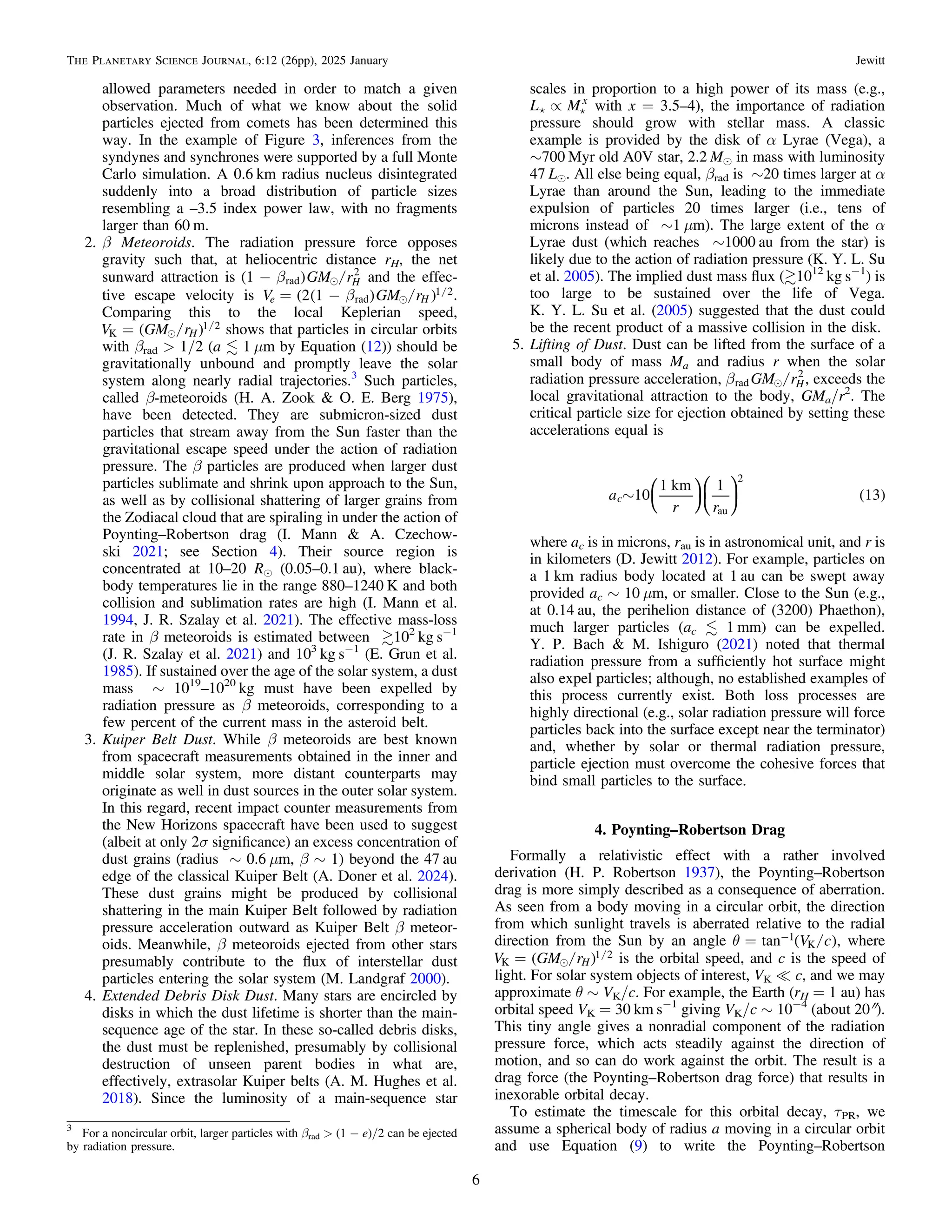 allowed parameters needed in order to match a given
observation. Much of what we know about the solid
particles ejected from comets has been determined this
way. In the example of Figure 3, inferences from the
syndynes and synchrones were supported by a full Monte
Carlo simulation. A 0.6 km radius nucleus disintegrated
suddenly into a broad distribution of particle sizes
resembling a –3.5 index power law, with no fragments
larger than 60 m.
2. β Meteoroids. The radiation pressure force opposes
gravity such that, at heliocentric distance rH, the net
sunward attraction is ( ) /

b
- GM r
1 H
rad
2
and the effec-
tive escape velocity is ( ( ) )
/ /

b
= -
V GM r
2 1
e H
rad
1 2.
Comparing this to the local Keplerian speed,
( )
/ /

=
V GM rH
K
1 2 shows that particles in circular orbits
with βrad > 1/2 (a  1 μm by Equation (12)) should be
gravitationally unbound and promptly leave the solar
system along nearly radial trajectories.3
Such particles,
called β-meteoroids (H. A. Zook & O. E. Berg 1975),
have been detected. They are submicron-sized dust
particles that stream away from the Sun faster than the
gravitational escape speed under the action of radiation
pressure. The β particles are produced when larger dust
particles sublimate and shrink upon approach to the Sun,
as well as by collisional shattering of larger grains from
the Zodiacal cloud that are spiraling in under the action of
Poynting–Robertson drag (I. Mann & A. Czechow-
ski 2021; see Section 4). Their source region is
concentrated at 10–20 Re (0.05–0.1 au), where black-
body temperatures lie in the range 880–1240 K and both
collision and sublimation rates are high (I. Mann et al.
1994, J. R. Szalay et al. 2021). The effective mass-loss
rate in β meteoroids is estimated between 102
kg s−1
(J. R. Szalay et al. 2021) and 103
kg s−1
(E. Grun et al.
1985). If sustained over the age of the solar system, a dust
mass ∼ 1019
–1020
kg must have been expelled by
radiation pressure as β meteoroids, corresponding to a
few percent of the current mass in the asteroid belt.
3. Kuiper Belt Dust. While β meteoroids are best known
from spacecraft measurements obtained in the inner and
middle solar system, more distant counterparts may
originate as well in dust sources in the outer solar system.
In this regard, recent impact counter measurements from
the New Horizons spacecraft have been used to suggest
(albeit at only 2σ signiﬁcance) an excess concentration of
dust grains (radius ∼ 0.6 μm, β ∼ 1) beyond the 47 au
edge of the classical Kuiper Belt (A. Doner et al. 2024).
These dust grains might be produced by collisional
shattering in the main Kuiper Belt followed by radiation
pressure acceleration outward as Kuiper Belt β meteor-
oids. Meanwhile, β meteoroids ejected from other stars
presumably contribute to the ﬂux of interstellar dust
particles entering the solar system (M. Landgraf 2000).
4. Extended Debris Disk Dust. Many stars are encircled by
disks in which the dust lifetime is shorter than the main-
sequence age of the star. In these so-called debris disks,
the dust must be replenished, presumably by collisional
destruction of unseen parent bodies in what are,
effectively, extrasolar Kuiper belts (A. M. Hughes et al.
2018). Since the luminosity of a main-sequence star
scales in proportion to a high power of its mass (e.g.,
µ
 
L Mx
with x = 3.5–4), the importance of radiation
pressure should grow with stellar mass. A classic
example is provided by the disk of α Lyrae (Vega), a
∼700 Myr old A0V star, 2.2 Me in mass with luminosity
47 Le. All else being equal, βrad is ∼20 times larger at α
Lyrae than around the Sun, leading to the immediate
expulsion of particles 20 times larger (i.e., tens of
microns instead of ∼1 μm). The large extent of the α
Lyrae dust (which reaches ∼1000 au from the star) is
likely due to the action of radiation pressure (K. Y. L. Su
et al. 2005). The implied dust mass ﬂux (1012
kg s−1
) is
too large to be sustained over the life of Vega.
K. Y. L. Su et al. (2005) suggested that the dust could
be the recent product of a massive collision in the disk.
5. Lifting of Dust. Dust can be lifted from the surface of a
small body of mass Ma and radius r when the solar
radiation pressure acceleration, /

b GM rH
rad
2
, exceeds the
local gravitational attraction to the body, GMa/r2
. The
critical particle size for ejection obtained by setting these
accelerations equal is
( )
~
a
r r
10
1 km 1
13
c
au
2
⎜ ⎟
⎛
⎝
⎞
⎠
⎛
⎝
⎞
⎠
where ac is in microns, rau is in astronomical unit, and r is
in kilometers (D. Jewitt 2012). For example, particles on
a 1 km radius body located at 1 au can be swept away
provided ac ∼ 10 μm, or smaller. Close to the Sun (e.g.,
at 0.14 au, the perihelion distance of (3200) Phaethon),
much larger particles (ac  1 mm) can be expelled.
Y. P. Bach & M. Ishiguro (2021) noted that thermal
radiation pressure from a sufﬁciently hot surface might
also expel particles; although, no established examples of
this process currently exist. Both loss processes are
highly directional (e.g., solar radiation pressure will force
particles back into the surface except near the terminator)
and, whether by solar or thermal radiation pressure,
particle ejection must overcome the cohesive forces that
bind small particles to the surface.
4. Poynting–Robertson Drag
Formally a relativistic effect with a rather involved
derivation (H. P. Robertson 1937), the Poynting–Robertson
drag is more simply described as a consequence of aberration.
As seen from a body moving in a circular orbit, the direction
from which sunlight travels is aberrated relative to the radial
direction from the Sun by an angle ( )
/
q = - V c
tan 1
K , where
( )
/ /

=
V GM rH
K
1 2 is the orbital speed, and c is the speed of
light. For solar system objects of interest, VK = c, and we may
approximate θ ∼ VK/c. For example, the Earth (rH = 1 au) has
orbital speed VK = 30 km s−1
giving VK/c ∼ 10−4
(about 20″).
This tiny angle gives a nonradial component of the radiation
pressure force, which acts steadily against the direction of
motion, and so can do work against the orbit. The result is a
drag force (the Poynting–Robertson drag force) that results in
inexorable orbital decay.
To estimate the timescale for this orbital decay, τPR, we
assume a spherical body of radius a moving in a circular orbit
and use Equation (9) to write the Poynting–Robertson
3
For a noncircular orbit, larger particles with βrad > (1 − e)/2 can be ejected
by radiation pressure.
6
The Planetary Science Journal, 6:12 (26pp), 2025 January Jewitt
 