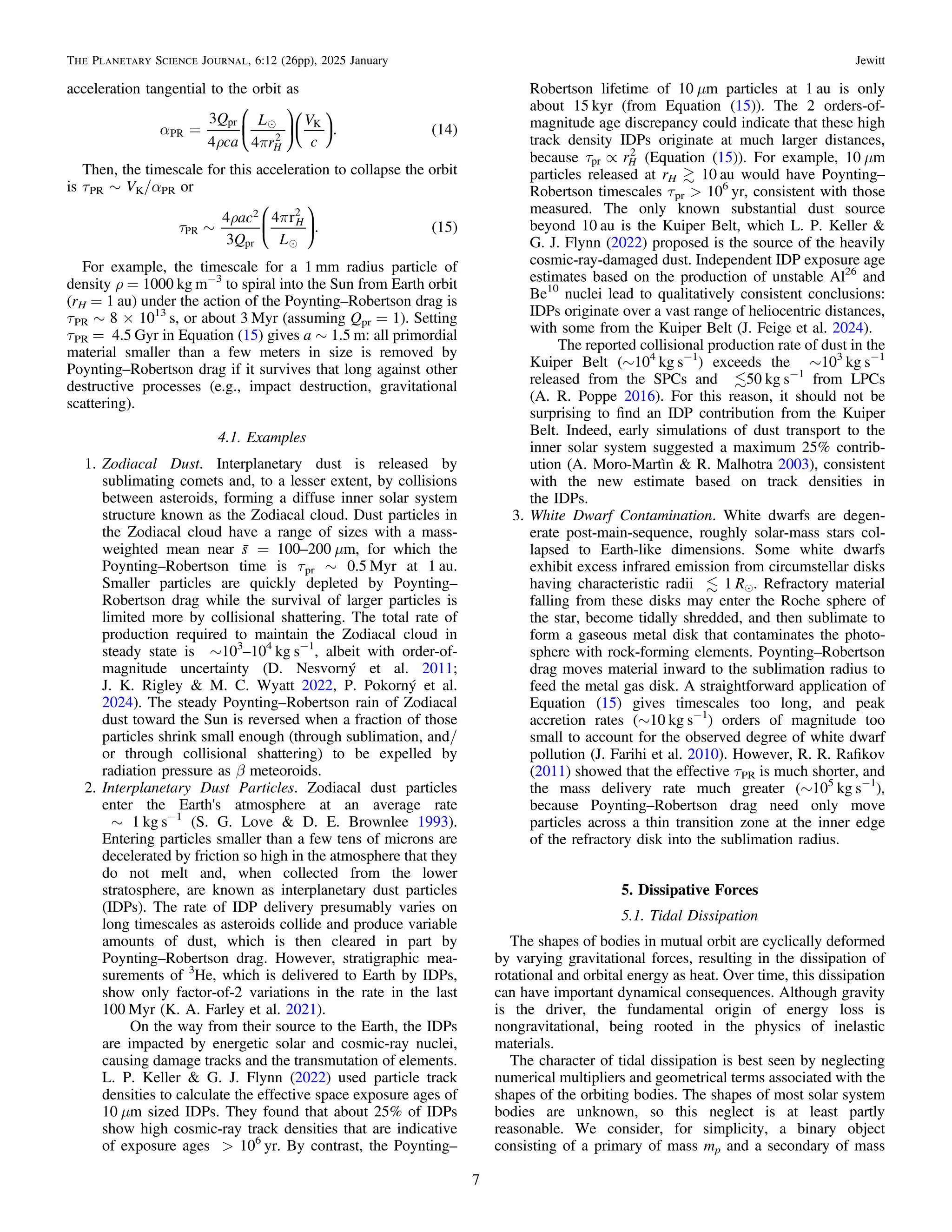 acceleration tangential to the orbit as
( )

a
r p
=
Q
ca
L
r
V
c
3
4 4
. 14
H
PR
pr
2
K
⎜ ⎟
⎛
⎝
⎞
⎠
⎛
⎝
⎞
⎠
Then, the timescale for this acceleration to collapse the orbit
is τPR ∼ VK/αPR or
( )

t
r p
~
ac
Q L
4
3
4 r
. 15
H
PR
2
pr
2
⎜ ⎟
⎛
⎝
⎞
⎠
For example, the timescale for a 1 mm radius particle of
density ρ = 1000 kg m−3
to spiral into the Sun from Earth orbit
(rH = 1 au) under the action of the Poynting–Robertson drag is
τPR ∼ 8 × 1013
s, or about 3 Myr (assuming Qpr = 1). Setting
τPR = 4.5 Gyr in Equation (15) gives a ∼ 1.5 m: all primordial
material smaller than a few meters in size is removed by
Poynting–Robertson drag if it survives that long against other
destructive processes (e.g., impact destruction, gravitational
scattering).
4.1. Examples
1. Zodiacal Dust. Interplanetary dust is released by
sublimating comets and, to a lesser extent, by collisions
between asteroids, forming a diffuse inner solar system
structure known as the Zodiacal cloud. Dust particles in
the Zodiacal cloud have a range of sizes with a mass-
weighted mean near s̄ = 100–200 μm, for which the
Poynting–Robertson time is τpr ∼ 0.5 Myr at 1 au.
Smaller particles are quickly depleted by Poynting–
Robertson drag while the survival of larger particles is
limited more by collisional shattering. The total rate of
production required to maintain the Zodiacal cloud in
steady state is ∼103
–104
kg s−1
, albeit with order-of-
magnitude uncertainty (D. Nesvorný et al. 2011;
J. K. Rigley & M. C. Wyatt 2022, P. Pokorný et al.
2024). The steady Poynting–Robertson rain of Zodiacal
dust toward the Sun is reversed when a fraction of those
particles shrink small enough (through sublimation, and/
or through collisional shattering) to be expelled by
radiation pressure as β meteoroids.
2. Interplanetary Dust Particles. Zodiacal dust particles
enter the Earth's atmosphere at an average rate
∼ 1 kg s−1
(S. G. Love & D. E. Brownlee 1993).
Entering particles smaller than a few tens of microns are
decelerated by friction so high in the atmosphere that they
do not melt and, when collected from the lower
stratosphere, are known as interplanetary dust particles
(IDPs). The rate of IDP delivery presumably varies on
long timescales as asteroids collide and produce variable
amounts of dust, which is then cleared in part by
Poynting–Robertson drag. However, stratigraphic mea-
surements of 3
He, which is delivered to Earth by IDPs,
show only factor-of-2 variations in the rate in the last
100 Myr (K. A. Farley et al. 2021).
On the way from their source to the Earth, the IDPs
are impacted by energetic solar and cosmic-ray nuclei,
causing damage tracks and the transmutation of elements.
L. P. Keller & G. J. Flynn (2022) used particle track
densities to calculate the effective space exposure ages of
10 μm sized IDPs. They found that about 25% of IDPs
show high cosmic-ray track densities that are indicative
of exposure ages > 106
yr. By contrast, the Poynting–
Robertson lifetime of 10 μm particles at 1 au is only
about 15 kyr (from Equation (15)). The 2 orders-of-
magnitude age discrepancy could indicate that these high
track density IDPs originate at much larger distances,
because t µ rH
pr
2
(Equation (15)). For example, 10 μm
particles released at rH  10 au would have Poynting–
Robertson timescales τpr > 106
yr, consistent with those
measured. The only known substantial dust source
beyond 10 au is the Kuiper Belt, which L. P. Keller &
G. J. Flynn (2022) proposed is the source of the heavily
cosmic-ray-damaged dust. Independent IDP exposure age
estimates based on the production of unstable Al26
and
Be10
nuclei lead to qualitatively consistent conclusions:
IDPs originate over a vast range of heliocentric distances,
with some from the Kuiper Belt (J. Feige et al. 2024).
The reported collisional production rate of dust in the
Kuiper Belt (∼104
kg s−1
) exceeds the ∼103
kg s−1
released from the SPCs and 50 kg s−1
from LPCs
(A. R. Poppe 2016). For this reason, it should not be
surprising to ﬁnd an IDP contribution from the Kuiper
Belt. Indeed, early simulations of dust transport to the
inner solar system suggested a maximum 25% contrib-
ution (A. Moro-Martìn & R. Malhotra 2003), consistent
with the new estimate based on track densities in
the IDPs.
3. White Dwarf Contamination. White dwarfs are degen-
erate post-main-sequence, roughly solar-mass stars col-
lapsed to Earth-like dimensions. Some white dwarfs
exhibit excess infrared emission from circumstellar disks
having characteristic radii  1 Re. Refractory material
falling from these disks may enter the Roche sphere of
the star, become tidally shredded, and then sublimate to
form a gaseous metal disk that contaminates the photo-
sphere with rock-forming elements. Poynting–Robertson
drag moves material inward to the sublimation radius to
feed the metal gas disk. A straightforward application of
Equation (15) gives timescales too long, and peak
accretion rates (∼10 kg s−1
) orders of magnitude too
small to account for the observed degree of white dwarf
pollution (J. Farihi et al. 2010). However, R. R. Raﬁkov
(2011) showed that the effective τPR is much shorter, and
the mass delivery rate much greater (∼105
kg s−1
),
because Poynting–Robertson drag need only move
particles across a thin transition zone at the inner edge
of the refractory disk into the sublimation radius.
5. Dissipative Forces
5.1. Tidal Dissipation
The shapes of bodies in mutual orbit are cyclically deformed
by varying gravitational forces, resulting in the dissipation of
rotational and orbital energy as heat. Over time, this dissipation
can have important dynamical consequences. Although gravity
is the driver, the fundamental origin of energy loss is
nongravitational, being rooted in the physics of inelastic
materials.
The character of tidal dissipation is best seen by neglecting
numerical multipliers and geometrical terms associated with the
shapes of the orbiting bodies. The shapes of most solar system
bodies are unknown, so this neglect is at least partly
reasonable. We consider, for simplicity, a binary object
consisting of a primary of mass mp and a secondary of mass
7
The Planetary Science Journal, 6:12 (26pp), 2025 January Jewitt
 