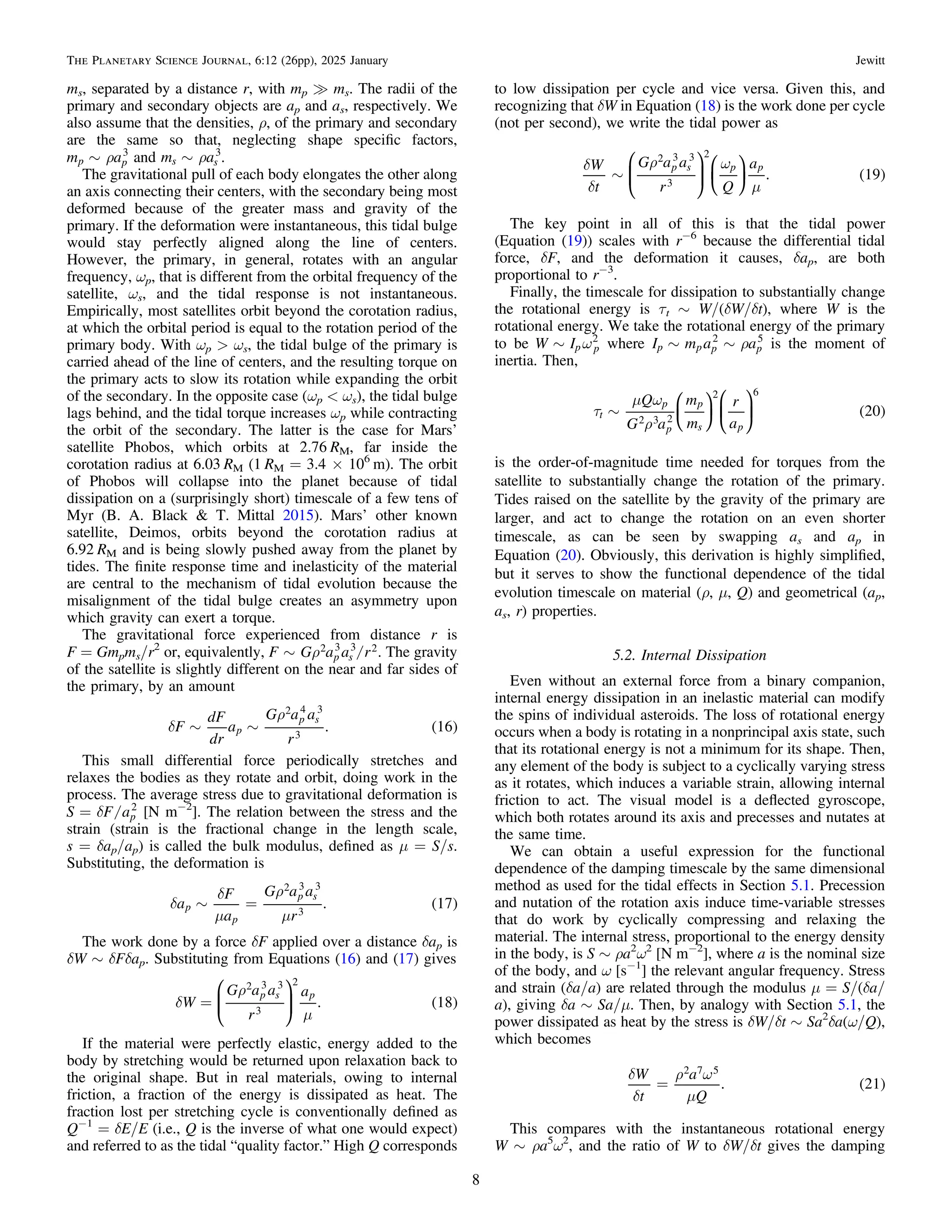 ms, separated by a distance r, with mp ? ms. The radii of the
primary and secondary objects are ap and as, respectively. We
also assume that the densities, ρ, of the primary and secondary
are the same so that, neglecting shape speciﬁc factors,
r
~
m a
p p
3
and r
~
m a
s s
3
.
The gravitational pull of each body elongates the other along
an axis connecting their centers, with the secondary being most
deformed because of the greater mass and gravity of the
primary. If the deformation were instantaneous, this tidal bulge
would stay perfectly aligned along the line of centers.
However, the primary, in general, rotates with an angular
frequency, ωp, that is different from the orbital frequency of the
satellite, ωs, and the tidal response is not instantaneous.
Empirically, most satellites orbit beyond the corotation radius,
at which the orbital period is equal to the rotation period of the
primary body. With ωp > ωs, the tidal bulge of the primary is
carried ahead of the line of centers, and the resulting torque on
the primary acts to slow its rotation while expanding the orbit
of the secondary. In the opposite case (ωp < ωs), the tidal bulge
lags behind, and the tidal torque increases ωp while contracting
the orbit of the secondary. The latter is the case for Mars’
satellite Phobos, which orbits at 2.76 RM, far inside the
corotation radius at 6.03 RM (1 RM = 3.4 × 106
m). The orbit
of Phobos will collapse into the planet because of tidal
dissipation on a (surprisingly short) timescale of a few tens of
Myr (B. A. Black & T. Mittal 2015). Mars’ other known
satellite, Deimos, orbits beyond the corotation radius at
6.92 RM and is being slowly pushed away from the planet by
tides. The ﬁnite response time and inelasticity of the material
are central to the mechanism of tidal evolution because the
misalignment of the tidal bulge creates an asymmetry upon
which gravity can exert a torque.
The gravitational force experienced from distance r is
F = Gmpms/r2
or, equivalently, /
r
~
F G a a r
p s
2 3 3 2. The gravity
of the satellite is slightly different on the near and far sides of
the primary, by an amount
( )
d
r
~ ~
F
dF
dr
a
G a a
r
. 16
p
p s
2 4 3
3
This small differential force periodically stretches and
relaxes the bodies as they rotate and orbit, doing work in the
process. The average stress due to gravitational deformation is
/
d
=
S F ap
2
[N m−2
]. The relation between the stress and the
strain (strain is the fractional change in the length scale,
s = δap/ap) is called the bulk modulus, deﬁned as μ = S/s.
Substituting, the deformation is
( )
d
d
m
r
m
~ =
a
F
a
G a a
r
. 17
p
p
p s
2 3 3
3
The work done by a force δF applied over a distance δap is
δW ∼ δFδap. Substituting from Equations (16) and (17) gives
( )
d
r
m
=
W
G a a
r
a
. 18
p s p
2 3 3
3
2
⎛
⎝
⎜
⎞
⎠
⎟
If the material were perfectly elastic, energy added to the
body by stretching would be returned upon relaxation back to
the original shape. But in real materials, owing to internal
friction, a fraction of the energy is dissipated as heat. The
fraction lost per stretching cycle is conventionally deﬁned as
Q−1
= δE/E (i.e., Q is the inverse of what one would expect)
and referred to as the tidal “quality factor.” High Q corresponds
to low dissipation per cycle and vice versa. Given this, and
recognizing that δW in Equation (18) is the work done per cycle
(not per second), we write the tidal power as
( )
d
d
r w
m
~
W
t
G a a
r Q
a
. 19
p s p p
2 3 3
3
2
⎜ ⎟
⎛
⎝
⎜
⎞
⎠
⎟
⎛
⎝
⎞
⎠
The key point in all of this is that the tidal power
(Equation (19)) scales with r−6
because the differential tidal
force, δF, and the deformation it causes, δap, are both
proportional to r−3
.
Finally, the timescale for dissipation to substantially change
the rotational energy is τt ∼ W/(δW/δt), where W is the
rotational energy. We take the rotational energy of the primary
to be w
~
W Ip p
2
where r
~ ~
I m a a
p p p p
2 5
is the moment of
inertia. Then,
( )
t
m w
r
~
Q
G a
m
m
r
a
20
t
p
p
p
s p
2 3 2
2 6
⎜ ⎟
⎜ ⎟
⎛
⎝
⎞
⎠
⎛
⎝
⎞
⎠
is the order-of-magnitude time needed for torques from the
satellite to substantially change the rotation of the primary.
Tides raised on the satellite by the gravity of the primary are
larger, and act to change the rotation on an even shorter
timescale, as can be seen by swapping as and ap in
Equation (20). Obviously, this derivation is highly simpliﬁed,
but it serves to show the functional dependence of the tidal
evolution timescale on material (ρ, μ, Q) and geometrical (ap,
as, r) properties.
5.2. Internal Dissipation
Even without an external force from a binary companion,
internal energy dissipation in an inelastic material can modify
the spins of individual asteroids. The loss of rotational energy
occurs when a body is rotating in a nonprincipal axis state, such
that its rotational energy is not a minimum for its shape. Then,
any element of the body is subject to a cyclically varying stress
as it rotates, which induces a variable strain, allowing internal
friction to act. The visual model is a deﬂected gyroscope,
which both rotates around its axis and precesses and nutates at
the same time.
We can obtain a useful expression for the functional
dependence of the damping timescale by the same dimensional
method as used for the tidal effects in Section 5.1. Precession
and nutation of the rotation axis induce time-variable stresses
that do work by cyclically compressing and relaxing the
material. The internal stress, proportional to the energy density
in the body, is S ∼ ρa2
ω2
[N m−2
], where a is the nominal size
of the body, and ω [s−1
] the relevant angular frequency. Stress
and strain (δa/a) are related through the modulus μ = S/(δa/
a), giving δa ∼ Sa/μ. Then, by analogy with Section 5.1, the
power dissipated as heat by the stress is δW/δt ∼ Sa2
δa(ω/Q),
which becomes
( )
d
d
r w
m
=
W
t
a
Q
. 21
2 7 5
This compares with the instantaneous rotational energy
W ∼ ρa5
ω2
, and the ratio of W to δW/δt gives the damping
8
The Planetary Science Journal, 6:12 (26pp), 2025 January Jewitt
 
