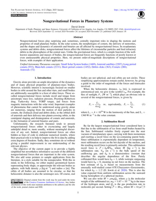 Nongravitational Forces in Planetary Systems
David Jewitt
Department of Earth, Planetary and Space Sciences, University of California at Los Angeles, Los Angeles, CA 90095-1567, USA; djewitt@gmail.com
Received 2024 September 12; revised 2024 November 24; accepted 2024 November 25; published 2025 January 16
Abstract
Nongravitational forces play surprising and, sometimes, centrally important roles in shaping the motions and
properties of small planetary bodies. In the solar system, the morphologies of comets, the delivery of meteorites,
and the shapes and dynamics of asteroids and binaries are all affected by nongravitational forces. In exoplanetary
systems and debris disks, nongravitational forces affect the lifetimes of circumstellar particles and feed refractory
debris to the photospheres of the central stars. Unlike the gravitational force, which is a simple function of the well-
known separations and masses of bodies, the nongravitational forces are frequently functions of poorly known or
even unmeasurable physical properties. Here, we present order-of-magnitude descriptions of nongravitational
forces, with examples of their application.
Uniﬁed Astronomy Thesaurus concepts: Small Solar System bodies (1469); Asteroid satellites (2207); Long period
comets (933); Main-belt comets (2131); Short period comets (1452); Debris disks (363); Comets (280);
Asteroids (72)
1. Introduction
Gravity alone provides an ample description of the dynamics
and of many physical properties of planetary-mass bodies.
However, scientiﬁc interest is increasingly focused on smaller
bodies in orbit around the Sun and other stars, and small bodies
are additionally susceptible to a host of other forces. These so-
called nongravitational forces include recoil and torque from
anisotropic mass loss, radiation pressure, Poynting–Robertson
drag, Yarkovsky force, YORP torque, and forces from
magnetic interactions with the solar wind. Important examples
of phenomena that cannot be understood using gravity alone
are numerous, ranging from the motion of dust particles in
comets, the Zodiacal cloud and debris disks, to the orbital drift
of asteroids and their delivery into planet-crossing orbits, to the
centripetal shaping and disintegration of comets and asteroids,
to the formation of asteroid binaries and pairs.
Unfortunately, the research literature tends to present
nongravitational forces either in excruciating and largely
unhelpful detail or, more usually, without meaningful discus-
sion of any sort. Indeed, nongravitational forces are often
hidden as lines of code in elaborate numerical models, where
their practical role is to help to improve the ﬁt to data by adding
extra degrees of freedom. Sadly, they sometimes do so without
giving a parallel improvement in our understanding of the
relevant physics.
The objective of the current paper is to provide a highly
simpliﬁed but nevertheless informative account of the different
nongravitational forces that are important in the solar system.
We also add some pointers to sample applications from the
literature, in a style suitable for the nonspecialist. With this in
mind, in the following, we either neglect geometrical factors
representing body shape, or approximate the relevant bodies as
spheres, with bulk density ρ [kg m−3
] and radius a [m]. The
orbits of all bodies are assumed to be circular, so that the
heliocentric distance is also the semimajor axis. Of course, real
bodies are not spherical, and real orbits are not circles. These
simplifying approximations remain useful, however, by giving
a guide to the order of magnitude of the forces and timescales
involved.
When the heliocentric distance, rH [m], is expressed in
astronomical unit, we give it the symbol rau. For example, the
ﬂux of sunlight, Fe [W m−2
], which plays an obvious role in
several of the nongravitational forces, is given by
( )




p
= =
F
L
r
F
S
r
4
or, equivalently, , 1
H
2
au
2
where Le = 4 × 1026
W is the luminosity of the Sun, and Se =
1360 W m−2
is the solar constant.
2. Sublimation Recoil
By far the largest nongravitational force considered here is
that due to the sublimation of ice from small bodies heated by
the Sun. Sublimated volatiles freely expand into the near
vacuum of interplanetary space, carrying with them momentum
and exerting a recoil force on the ice-containing parent body.
Since sublimation is exponentially dependent on temperature,
most sublimation occurs on the hot dayside of the nucleus, and
the resulting recoil force is primarily antisolar. This sublimation
recoil force is 
=
 k MV
R th, where 
M [kg s−1
] is the
sublimation rate, Vth [m s−1
] is the bulk speed of the
outﬂowing gas, and kR is a dimensionless constant that
describes the angular dependence of the ﬂow. Purely
collimated ﬂow would have kR = 1, while isotropic outgassing
would have kR = 0, meaning no net force on the nucleus. The
best estimate of kR is based on measurements from the
unusually well-studied comet 67P/Churyumov–Gerasimenko,
for which kR ∼ 1/2 (D. Jewitt et al. 2020). This is also the
value expected from uniform sublimation across the sunward
facing hemisphere of a spherical nucleus.
We can also write  m
=
M m Qg
H , where μ is the molecular
weight of the sublimated ice, mH = 1.67 × 10−27
kg is the mass
of the hydrogen atom, and Qg is the gas production rate in
molecules per second. Setting a
=
 M S, where M = 4πρa3
/3
The Planetary Science Journal, 6:12 (26pp), 2025 January https://doi.org/10.3847/PSJ/ad9824
© 2025. The Author(s). Published by the American Astronomical Society.
Original content from this work may be used under the terms
of the Creative Commons Attribution 4.0 licence. Any further
distribution of this work must maintain attribution to the author(s) and the title
of the work, journal citation and DOI.
1
 