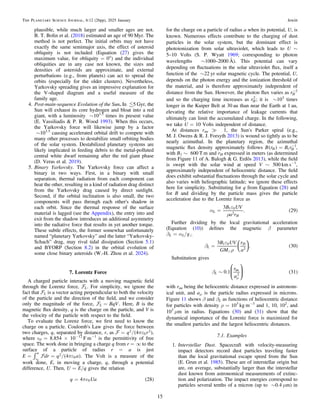 plausible, while much larger and smaller ages are not.
B. T. Bolin et al. (2018) estimated an age of 90 Myr. The
method is not perfect. The initial orbits may not have
exactly the same semimajor axis, the effect of asteroid
obliquity is not included (Equation (27) gives the
maximum value, for obliquity = 0°) and the individual
obliquities are in any case not known, the sizes and
densities of asteroids are approximate, and external
perturbations (e.g., from planets) can act to spread the
orbits (especially for the older clusters). Nevertheless,
Yarkovsky spreading gives an impressive explanation for
the V-shaped diagram and a useful measure of the
family age.
4. Post-main-sequence Evolution of the Sun. In 5 Gyr, the
Sun will exhaust its core hydrogen and bloat into a red
giant, with a luminosity ∼103.5
times its present value
(E. Vassiliadis & P. R. Wood 1993). When this occurs,
the Yarkovsky force will likewise jump by a factor
∼103.5
causing accelerated orbital drift to compete with
many other processes to destabilize small orbiting bodies
of the solar system. Destabilized planetary systems are
likely implicated in feeding debris to the metal-polluted
central white dwarf remaining after the red giant phase
(D. Veras et al. 2019).
5. Binary Yarkovsky. The Yarkovsky force can affect a
binary in two ways. First, in a binary with small
separation, thermal radiation from each component can
heat the other, resulting in a kind of radiation drag distinct
from the Yarkovsky drag caused by direct sunlight.
Second, if the orbital inclination is also small, the two
components will pass through each other's shadow in
each orbit. Since the thermal response of the surface
material is lagged (see the Appendix), the entry into and
exit from the shadow introduces an additional asymmetry
into the radiative force that results in yet another torque.
These subtle effects, the former somewhat unfortunately
named “planetary Yarkovsky” and the latter “Yarkovsky-
Schach” drag, may rival tidal dissipation (Section 5.1)
and BYORP (Section 8.2) in the orbital evolution of
some close binary asteroids (W.-H. Zhou et al. 2024).
7. Lorentz Force
A charged particle interacts with a moving magnetic ﬁeld
through the Lorentz force, L. For simplicity, we ignore the
fact that L is a vector acting perpendicular to both the velocity
of the particle and the direction of the ﬁeld, and we consider
only the magnitude of the force, =
 BqV
L . Here, B is the
magnetic ﬂux density, q is the charge on the particle, and V is
the velocity of the particle with respect to the ﬁeld.
To evaluate the Lorenz force, we ﬁrst need to know the
charge on a particle. Coulomb's Law gives the force between
two charges, q, separated by distance, r, as ( )
/ pe
=
 q r
4
2
0
2 ,
where ò0 = 8.854 × 10−12
F m−1
is the permittivity of free
space. The work done in bringing a charge q from r = ∞ to the
surface of a particle of radius r = a is just
( )
/
ò pe
= =
¥

E dr q a
4
a 2
0 . The Volt is a measure of the
work done, E, in moving a charge, q, through a potential
difference, U. Then, U = E/q gives the relation
( )
p
= 
q Ua
4 28
0
for the charge on a particle of radius a when its potential, U, is
known. Numerous effects contribute to the charging of dust
particles in the solar system, but the dominant effect is
photoionization from solar ultraviolet, which leads to U ∼
5–10 Volts (S. P. Wyatt 1969; corresponding to photon
wavelengths ∼1000–2000 Å). This potential can vary
depending on ﬂuctuations in the solar ultraviolet ﬂux, itself a
function of the ∼22 yr solar magnetic cycle. The potential, U,
depends on the photon energy and the ionization threshold of
the material, and is therefore approximately independent of
distance from the Sun. However, the photon ﬂux varies as -
rH
2
and so the charging time increases as rH
2
; it is ∼103
times
longer in the Kuiper Belt at 30 au than near the Earth at 1 au,
elevating the relative importance of leakage currents that
ultimately can limit the accumulated charge. In the following,
we take U = 10 Volts independent of distance.
At distances rau ? 1, the Sun's Parker spiral (e.g.,
M. J. Owens & R. J. Forsyth 2013) is wound so tightly as to be
nearly azimuthal. In the planetary region, the azimuthal
magnetic ﬂux density approximately follows ( ) = -
B r B r
H H
1
1
,
with B1 ∼ 600 T m and rH expressed in meters (as determined
from Figure 11 of A. Balogh & G. Erdõs 2013), while the ﬁeld
is swept with the solar wind at speed V ∼ 500 km s−1
,
approximately independent of heliocentric distance. The ﬁeld
does exhibit substantial ﬂuctuations through the solar cycle and
also varies with heliographic latitude; we ignore these effects
here for simplicity. Substituting for q from Equation (28) and
for B and dividing by the particle mass gives the particle
acceleration due to the Lorentz force as
( )
a
e
r
=
B UV
a r
3
. 29
L
H
1 0
2
Further dividing by the local gravitational acceleration
(Equation (10)) deﬁnes the magnetic β parameter
βL = αL/ge
( )

b
e
r
=
B UV
GM
r
a
3
. 30
L
H
1 0
2
⎛
⎝
⎞
⎠
Substitution gives
( )
b ~
m
r
a
0.1 31
L
au
2
⎛
⎝
⎜
⎞
⎠
⎟
with rau being the heliocentric distance expressed in astronom-
ical unit, and aμ is the particle radius expressed in microns.
Figure 11 shows β and βL as functions of heliocentric distance
for particles with density ρ = 103
kg m−3
and 1, 10, 102
, and
103
μm in radius. Equations (30) and (31) show that the
dynamical importance of the Lorentz force is maximized for
the smallest particles and the largest heliocentric distances.
7.1. Examples
1. Interstellar Dust. Spacecraft with velocity-measuring
impact detectors record dust particles traveling faster
than the local gravitational escape speed from the Sun
(E. Grun et al. 1985). These are of interstellar origin but
are, on average, substantially larger than the interstellar
dust known from astronomical measurements of extinc-
tion and polarization. The impact energies correspond to
particles several tenths of a micron (up to ∼0.4 μm) in
15
The Planetary Science Journal, 6:12 (26pp), 2025 January Jewitt
 