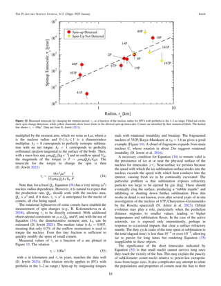 multiplied by the moment arm, which we write as kTa, where a
is the nucleus radius and 0 „ kT „ 1 is a dimensionless
multiplier. kT = 0 corresponds to perfectly isotropic sublima-
tion with no net torque. kT = 1 corresponds to perfectly
collimated ejection tangential to the surface of the body. Then,
with a mass-loss rate μmHQg [kg s−1
] and an outﬂow speed Vth,
the magnitude of the torque is T = μmHQgkTVtha. The
timescale for the torque to change the spin is then
(D. Jewitt 2021)
( )
t
p r
m
~
a
m Q k V P
16
15
1
. 34
s
g T
2 4
H th
Note that, for a ﬁxed Qg, Equation (34) has a very strong (a4
)
nucleus radius dependence. However, it is natural to expect that
the production rate, Qg, should scale with the nucleus area,
Qg ∝ a2
and, if it does, τs ∝ a2
is anticipated for the nuclei of
comets, all else being equal.
The rotational lightcurves of some comets have enabled the
measurement of spin changes (e.g., R. Kokotanekova et al.
2018), allowing τs to be directly estimated. With additional
observational constraints on ρ, a, Qg, and P, and with the use of
Equation (34), the dimensionless moment arm, kT, can be
estimated (D. Jewitt 2021). The median value is kT = 0.007,
meaning that only 0.7% of the outﬂow momentum is used to
torque the nucleus. Even this tiny fraction is sufﬁcient to
quickly modify the spins of small comets.
Measured values of τs as a function of a are plotted in
Figure 13. The relation
( )
t ~ a
100 35
s
2
with a in kilometers and τs in years, matches the data well
(D. Jewitt 2021). (This relation strictly applies to JFCs with
perihelia in the 1–2 au range.) Spin-up by outgassing torques
ends with rotational instability and breakup. The fragmented
nucleus of 332P/Ikeya–Murakami at rH = 1.6 au gives a good
example (Figure 14). A cloud of fragments expands from main
nucleus C, whose rotation in about 2 hr suggests rotational
instability (D. Jewitt et al. 2016).
A necessary condition for Equation (34) to remain valid is
the persistence of ice at or near the physical surface of the
nucleus for timescales τs. Near-surface ice persists because
the speed with which the ice sublimation surface erodes into the
nucleus exceeds the speed with which heat conducts into the
interior, causing fresh ice to be continually excavated. The
particular problem is that sublimation exposes refractory
particles too large to be ejected by gas drag. These should
eventually clog the surface, producing a “rubble mantle” and
inhibiting or shutting down further sublimation. How this
works in detail is not known, even after several years of in situ
investigation of the nucleus of 67P/Churyumov–Gerasimenko
by the Rosetta spacecraft (N. Attree et al. 2023). Orbital
evolution may play a role, particularly when the perihelion
distance migrates to smaller values, leading to higher
temperatures and sublimation ﬂuxes. In the case of the active
asteroids, ice is exposed only intermittently, perhaps in
response to occasional impacts that clear a surface refractory
mantle. The duty cycle (ratio of the time spent in sublimation to
the total elapsed time) is less than 10−4
or even 10−5
, allowing
ice to persist for long times but rendering Equation (35)
inapplicable to these objects.
The signiﬁcance of the short timescales indicated by
Equation (35) is that small nuclei cannot survive long once
they reach the vicinity of the Sun. This may explain the paucity
of subkilometer comet nuclei relative to power-law extrapola-
tions from larger sizes. It also complicates any attempt to relate
the populations and properties of comets near the Sun to their
Figure 13. Measured timescale for changing the rotation period, τs, as a function of the nucleus radius for SPCs with perihelia in the 1–2 au range. Filled red circles
show spin-change detections, while yellow diamonds show lower limits to the allowed spin-up timescales. Comets are identiﬁed by their numerical labels. The dashed
line shows τs = 100a2
. Data are from D. Jewitt (2021).
18
The Planetary Science Journal, 6:12 (26pp), 2025 January Jewitt
 