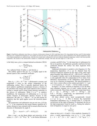 is the body mass, gives a nongravitational acceleration (NGA)
( )
a
m
pr
=
k m
a
Q V
3
4
2
S
R
g
H
3 th
for a spherical body of radius, a, and density ρ.
The outﬂow speed of the gas, Vth, is roughly equal to the
thermal speed of the constituent molecules
( )
/
pm
=
V
k T
m
8
. 3
th
B
H
1 2
⎜ ⎟
⎛
⎝
⎞
⎠
Here, kB = 1.38 × 10−23
J K−1
is Boltzmann's constant, and
temperature T refers to the surface temperature of the
sublimating surface. This is typically depressed below the
local radiative equilibrium temperature because a fraction of
the absorbed solar energy that would otherwise drive radiative
cooling is instead used to break bonds between molecules in
the process of sublimation. While /
µ -
T rH
1 2
in radiative
equilibrium, the temperature of sublimating ice is an even
weaker function of heliocentric distance because of this
depression. We take Vth = 500 m s−1
at 1 au and assume for
simplicity that this speed applies across the terrestrial planet
region.
The temperature and sublimation rate per unit area, fs(T) [kg
m−2
s−1
], are connected by the energy balance equation for a
surface element of area oriented with its normal offset from the
direction of illumination by angle θ;
( ) ( ) ( ) ( )

q es
- = +
S
r
A T H T f T
1 cos . 4
s
au
2
4
Here, A and ε are the Bond albedo and emissivity of the
surface, σ = 5.67 × 10−8
W m−2
K−4
is the Stefan–Boltzmann
constant, and H(T) [J kg−1
] is the latent heat of sublimation for
the ice in question. An additional, generally small term for heat
conducted beneath the surface has been neglected from
Equation (4).
Additional information is needed to solve Equation (4). The
temperature dependence of fs can be obtained from the
Clausius–Clapeyron equation for the slope of the solid/vapor
phase boundary (the relation dP/dT = PH/(NAkT2
), where NA
is Avagadro's number, and k is the Boltzmann constant, which
is only applicable when H is independent of T) or, better, from
laboratory measurements of the sublimation vapor pressure
over ice as a function of temperature. The optical properties A
and ε have a minor effect on the solution provided A = 1 and
ε ? 0. In practice, A = 0 and ε = 0.9 are widely assumed.
In Figure 1 we show solutions to Equation (4) for the three
most abundant cometary ices of water, carbon dioxide, and
carbon monoxide. These three, having approximate latent heats
H = 2.8 × 106
J kg−1
, 0.57 × 106
J kg−1
, and
0.29 × 106
J kg−1
, respectively, are representative of low,
medium, and high volatility solids.
All three plotted curves trend asymptotically toward
µ -
f r
s au
2
as rau → 0. This is because the exponential
temperature dependence of fs is stronger than T4
, so that the
second term on the right of Equation (4) dominates the ﬁrst at
the high temperatures found at small rau. Setting the radiative
term in Equation (4) equal to zero gives
( )
( )

~
f
S
H T r
5
s
au
2
where we have set A = 0 and θ = 0 for simplicity. Equation (5)
gives a useful approximation even at rau = 1 au, where
fs = 6 × 10−4
, 2.4 × 10−3
, and 4.7 × 10−3
kg m−2
s−1
,
Figure 1. Equilibrium sublimation mass ﬂuxes as a function of heliocentric distance for H2O (solid black lines), CO2 (long-dashed red lines), and CO (short-dashed
blue lines) ices, computed from Equation (4). Two models are shown for each ice. The upper model for each ice shows sublimation at the subsolar temperature, taken
as the highest temperature on a spherical body, while the lower model shows sublimation at the local isothermal blackbody temperature, which is the lowest possible
temperature. The location of the asteroid belt is marked as a shaded blue rectangle, with inner and outer edges at 2.1 and 3.2 au.
2
The Planetary Science Journal, 6:12 (26pp), 2025 January Jewitt
 