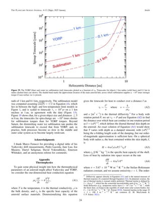 radii of 1 km and 0.1 km, respectively. The sublimation model
was computed assuming ( )
q
cos = 1/2 in Equation (4), which
lies in between the high- and low-temperature limit models in
Figure 1, and is scaled to timescale τs = 102
yr on a 1 km
nucleus at 1 au, in agreement with the data (Figure 13).
Figure 19 shows that, for a given object size and distances  5
or 6 au, the timescales for spin-change are ∼105
times shorter
for sublimation torques than for YORP torques. Beyond
Saturn, the diminishing water ice sublimation rate pushes the
sublimation timescale to exceed that from YORP, and, in
practice, both processes become so slow in the middle and
outer solar system as to become largely irrelevant.
Acknowledgments
I thank Marco Fenucci for providing a digital table of his
Yarkovsky drift measurements, Pedro Lacerda, Jane Luu, Joe
Masiero, Darryl Seligman, David Vokrouhlicky, Emerson
Whittaker, and an anonymous referee for comments.
Appendix
Thermophysics
To gain some physical insight into how the thermophysical
parameters of an asteroid might affect Yarkovsky and YORP,
we consider the one-dimensional heat conduction equation
( )
r
¶
¶
=
¶
¶
c
T
t
k
T
z
, A1
p
2
2
where T is the temperature, k is the thermal conductivity, ρ is
the bulk density, and cp is the speciﬁc heat capacity of the
asteroid surface materials. Dimensionalizing this equation
gives the timescale for heat to conduct over a distance ℓ as
( )
t
k
k
r
~ =
ℓ k
c
where A2
C
p
2
and κ [m2
s−1
] is the thermal diffusivity.4
For a body with
rotation period P, we set τC = P and use Equation (A2) to ﬁnd
the distance over which heat can conduct in one rotation period
as ℓ = (κP)1/2
, which deﬁnes the diurnal thermal skin depth on
the asteroid. An exact solution of Equation (A1) would show
that T varies with depth as a damped sinusoid, with (κP)1/2
being the e-folding length scale of the damping, but our order-
of-magnitude approximation is sufﬁcient here. On a spherical
body with radius a, the heat contained within the skin depth, ℓ,
is
( ) ( )
/
p r k
=
H a P c T
4 A3
p
2 1 2
where cp [J K−1
kg−1
] is the speciﬁc heat capacity of the shell.
Loss of heat by radiation into space occurs at the rate
( )
p s
=
dH
dt
a T
4 A4
2 4
where σ = 5.67 × 10−8
W m−2
K−4
is the Stefan–Boltzmann
radiation constant, and we assume emissivity ε = 1. The order-
Figure 19. The YORP (blue) and water ice sublimation (red) timescales plotted as a function of rH. Timescales for objects 1 km radius (solid lines) and 0.1 km in
radius (dashed lines) are shown. The shaded band marks the approximate location of the main asteroid belt, across which sublimation supplies a ∼105
times stronger
torque if near-surface ice is present.
4
Diffusivity appears directly in Equation (A1) and is the natural measure of
thermal response of a material through Equation (A2). In planetary science, the
use of thermal inertia is instead widely preferred. Thermal inertia is deﬁned by
( ) /
r
=
I k cp
1 2, which has the somewhat uncomfortable units [J m−2
s−1/2
K−1
].
Solid dielectrics (e.g., nonporous rocks) have I ∼ 103
J m−2
s−1/2
K−1
, while
the ﬁnest dust, as found in the regoliths of small outer solar system bodies, has
I ∼ 1 to 10 J m−2
s−1/2
K−1
(C. Ferrari 2018). Asteroid inertias in the range 10
„ I „ 100 J m−2
s−1/2
K−1
are common (E. M. MacLennan &
J. P. Emery 2021).
24
The Planetary Science Journal, 6:12 (26pp), 2025 January Jewitt
 