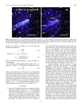 density. It is useful to normalize αrad by the local solar
gravitational acceleration
( )


=
g
GM
r
. 10
H
2
The ratio βrad = αrad/ge is given by
( )


b
pr
=
Q
ca
L
GM
3
16
, 11
rad
pr
⎜ ⎟
⎛
⎝
⎞
⎠
which is a function of both particle (ρ, a, Qpr) and stellar (Le,
Me) properties.
For example, consider spherical dust grains with ρ =
1000 kg m−3
and Qpr = 1. Substitution into Equation (11) gives
( )
b =
m
a
0.6
, 12
rad
where aμ is the radius expressed in microns. βrad is independent
of heliocentric distance because gravity and radiation pressure
both vary inversely with the square of rH. Equation (12) is a
useful guide for homogeneous spheres, but it is important to
note that the β parameter for other particle shapes cannot be so
simply estimated because Qpr can assume very different values.
Likewise, βrad ? 1 is never encountered, regardless of how
small the particles are (K. Silsbee & B. T. Draine 2016).
3.1. Examples
1. Comet Tails. Radiation pressure acceleration has been
detected in bodies as large as the ∼4–10 m diameter
asteroid 2011 MD, for which βrad ∼ 10−7
(M. Micheli
et al. 2014; M. Mommert et al. 2014), but the classic
application is to the motion of small particles in comets.
The dust particle trajectory after release from a comet
nucleus is determined by the ejection velocity and βrad. In
the theory of comet tails by M. J. Finson &
R. F. Probstein (1968), dust particles are assumed to be
released from the nucleus with zero relative speed and
then to be accelerated by solar gravity and radiation
pressure. Two limiting cases are often considered:
synchrones show the locus of positions of dust particles
having a range of sizes but released from the nucleus at
the same time, while syndynes show the locus of
positions of particles of one size (i.e., one βrad) but
released over a range of times. Synchrones project on the
sky as straight lines, with a position angle that depends on
the time of ejection. Syndynes are curved by the orbital
motions of the particles. See Figure 3 for examples.
Syndyne/synchrone analysis enables a simple
assessment of cometary dust properties. For example,
depending on the observing geometry, a linear tail
morphology may suggest a synchrone-like structure
indicative of impulsive ejection. Linear tails are observed
in outbursting comets and in dust released by energetic
impacts between asteroids (D. Jewitt 2012), where the
position angle of the tail gives a useful estimate of the
ejection date. On the other hand, broad, fan-like tail
structures are indicative of protracted emission for which
syndyne models give constraints on the particle sizes.
When observed from a position close to the comet orbital
plane, however, syndynes and synchrones overlap so
strongly that their diagnostic power is largely lost.
With the aid of fast computers, more sophisticated
synthetic models of comets can be used to explore a wide
range of dust and ejection conditions. Such Monte Carlo
models involve many parameters (including the form of
the size distribution (usually assumed to be a power law),
the largest and smallest particle radii, their ejection
velocities as a function of particle size, the angular
distribution of the ejection from the nucleus and its time
dependence) and so are nonunique. Nevertheless, Monte
Carlo coma models are useful in narrowing the range of
Figure 3. Disintegrated LPC C/2021 A1 (Leonard) on UT 2022 March 31 when at rH = 1.756 au outbound. The left panel shows synchrones for particles ejected
from 80–160 days before the date of observation. The right panel shows syndynes for particles with β = 0.0003, 0.001, 0.003, 0.01, and 0.03, as marked. The linear
morphology of the tail is better matched by the straight synchrone models than by the curved syndynes. Ejection occurred 110 ± 10 days before the image was taken,
i.e., on UT 2021 December 11 ± 10. Calculation by Yoonyoung Kim in D. Jewitt et al. (2023).
5
The Planetary Science Journal, 6:12 (26pp), 2025 January Jewitt
 