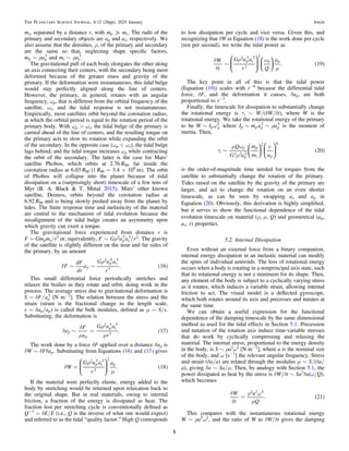 ms, separated by a distance r, with mp ? ms. The radii of the
primary and secondary objects are ap and as, respectively. We
also assume that the densities, ρ, of the primary and secondary
are the same so that, neglecting shape speciﬁc factors,
r
~
m a
p p
3
and r
~
m a
s s
3
.
The gravitational pull of each body elongates the other along
an axis connecting their centers, with the secondary being most
deformed because of the greater mass and gravity of the
primary. If the deformation were instantaneous, this tidal bulge
would stay perfectly aligned along the line of centers.
However, the primary, in general, rotates with an angular
frequency, ωp, that is different from the orbital frequency of the
satellite, ωs, and the tidal response is not instantaneous.
Empirically, most satellites orbit beyond the corotation radius,
at which the orbital period is equal to the rotation period of the
primary body. With ωp > ωs, the tidal bulge of the primary is
carried ahead of the line of centers, and the resulting torque on
the primary acts to slow its rotation while expanding the orbit
of the secondary. In the opposite case (ωp < ωs), the tidal bulge
lags behind, and the tidal torque increases ωp while contracting
the orbit of the secondary. The latter is the case for Mars’
satellite Phobos, which orbits at 2.76 RM, far inside the
corotation radius at 6.03 RM (1 RM = 3.4 × 106
m). The orbit
of Phobos will collapse into the planet because of tidal
dissipation on a (surprisingly short) timescale of a few tens of
Myr (B. A. Black & T. Mittal 2015). Mars’ other known
satellite, Deimos, orbits beyond the corotation radius at
6.92 RM and is being slowly pushed away from the planet by
tides. The ﬁnite response time and inelasticity of the material
are central to the mechanism of tidal evolution because the
misalignment of the tidal bulge creates an asymmetry upon
which gravity can exert a torque.
The gravitational force experienced from distance r is
F = Gmpms/r2
or, equivalently, /
r
~
F G a a r
p s
2 3 3 2. The gravity
of the satellite is slightly different on the near and far sides of
the primary, by an amount
( )
d
r
~ ~
F
dF
dr
a
G a a
r
. 16
p
p s
2 4 3
3
This small differential force periodically stretches and
relaxes the bodies as they rotate and orbit, doing work in the
process. The average stress due to gravitational deformation is
/
d
=
S F ap
2
[N m−2
]. The relation between the stress and the
strain (strain is the fractional change in the length scale,
s = δap/ap) is called the bulk modulus, deﬁned as μ = S/s.
Substituting, the deformation is
( )
d
d
m
r
m
~ =
a
F
a
G a a
r
. 17
p
p
p s
2 3 3
3
The work done by a force δF applied over a distance δap is
δW ∼ δFδap. Substituting from Equations (16) and (17) gives
( )
d
r
m
=
W
G a a
r
a
. 18
p s p
2 3 3
3
2
⎛
⎝
⎜
⎞
⎠
⎟
If the material were perfectly elastic, energy added to the
body by stretching would be returned upon relaxation back to
the original shape. But in real materials, owing to internal
friction, a fraction of the energy is dissipated as heat. The
fraction lost per stretching cycle is conventionally deﬁned as
Q−1
= δE/E (i.e., Q is the inverse of what one would expect)
and referred to as the tidal “quality factor.” High Q corresponds
to low dissipation per cycle and vice versa. Given this, and
recognizing that δW in Equation (18) is the work done per cycle
(not per second), we write the tidal power as
( )
d
d
r w
m
~
W
t
G a a
r Q
a
. 19
p s p p
2 3 3
3
2
⎜ ⎟
⎛
⎝
⎜
⎞
⎠
⎟
⎛
⎝
⎞
⎠
The key point in all of this is that the tidal power
(Equation (19)) scales with r−6
because the differential tidal
force, δF, and the deformation it causes, δap, are both
proportional to r−3
.
Finally, the timescale for dissipation to substantially change
the rotational energy is τt ∼ W/(δW/δt), where W is the
rotational energy. We take the rotational energy of the primary
to be w
~
W Ip p
2
where r
~ ~
I m a a
p p p p
2 5
is the moment of
inertia. Then,
( )
t
m w
r
~
Q
G a
m
m
r
a
20
t
p
p
p
s p
2 3 2
2 6
⎜ ⎟
⎜ ⎟
⎛
⎝
⎞
⎠
⎛
⎝
⎞
⎠
is the order-of-magnitude time needed for torques from the
satellite to substantially change the rotation of the primary.
Tides raised on the satellite by the gravity of the primary are
larger, and act to change the rotation on an even shorter
timescale, as can be seen by swapping as and ap in
Equation (20). Obviously, this derivation is highly simpliﬁed,
but it serves to show the functional dependence of the tidal
evolution timescale on material (ρ, μ, Q) and geometrical (ap,
as, r) properties.
5.2. Internal Dissipation
Even without an external force from a binary companion,
internal energy dissipation in an inelastic material can modify
the spins of individual asteroids. The loss of rotational energy
occurs when a body is rotating in a nonprincipal axis state, such
that its rotational energy is not a minimum for its shape. Then,
any element of the body is subject to a cyclically varying stress
as it rotates, which induces a variable strain, allowing internal
friction to act. The visual model is a deﬂected gyroscope,
which both rotates around its axis and precesses and nutates at
the same time.
We can obtain a useful expression for the functional
dependence of the damping timescale by the same dimensional
method as used for the tidal effects in Section 5.1. Precession
and nutation of the rotation axis induce time-variable stresses
that do work by cyclically compressing and relaxing the
material. The internal stress, proportional to the energy density
in the body, is S ∼ ρa2
ω2
[N m−2
], where a is the nominal size
of the body, and ω [s−1
] the relevant angular frequency. Stress
and strain (δa/a) are related through the modulus μ = S/(δa/
a), giving δa ∼ Sa/μ. Then, by analogy with Section 5.1, the
power dissipated as heat by the stress is δW/δt ∼ Sa2
δa(ω/Q),
which becomes
( )
d
d
r w
m
=
W
t
a
Q
. 21
2 7 5
This compares with the instantaneous rotational energy
W ∼ ρa5
ω2
, and the ratio of W to δW/δt gives the damping
8
The Planetary Science Journal, 6:12 (26pp), 2025 January Jewitt
 