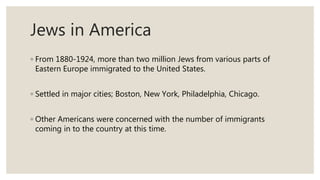 Jews in America
◦ From 1880-1924, more than two million Jews from various parts of
Eastern Europe immigrated to the United States.
◦ Settled in major cities; Boston, New York, Philadelphia, Chicago.
◦ Other Americans were concerned with the number of immigrants
coming in to the country at this time.
 