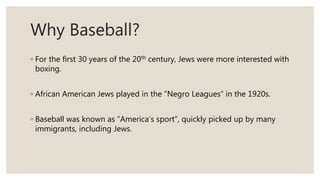 Why Baseball?
◦ For the first 30 years of the 20th century, Jews were more interested with
boxing.
◦ African American Jews played in the “Negro Leagues” in the 1920s.
◦ Baseball was known as ”America’s sport”, quickly picked up by many
immigrants, including Jews.
 