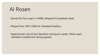 Al Rosen
◦ Served for four years in WWII, delayed his baseball career.
◦ Played from 1947-1956 for Cleveland Indians.
◦ Experienced a lot of anti-Semitism during his career. Other team
members insulted him during games.
 