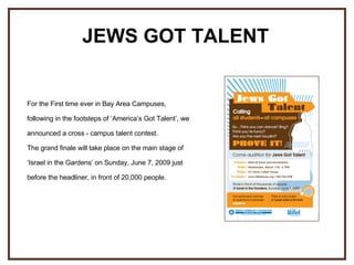 For the First time ever in Bay Area Campuses, following in the footsteps of ‘America’s Got Talent’, we announced a cross - campus talent contest. The grand finale will take place on the main stage of ‘Israel in the Gardens’ on Sunday, June 7, 2009 just before the headliner, in front of 20,000 people.   JEWS GOT TALENT 