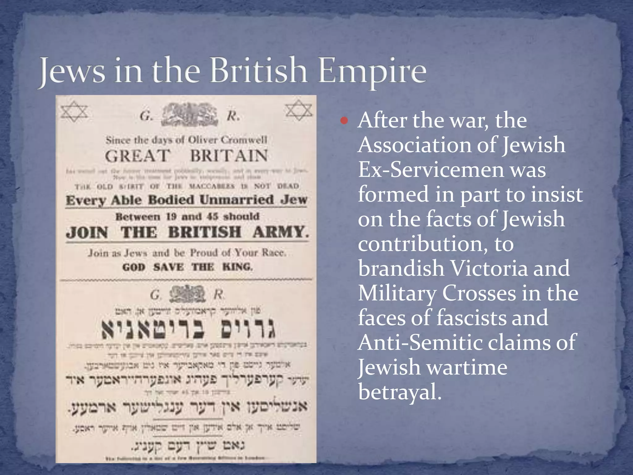  After the war, the
Association of Jewish
Ex-Servicemen was
formed in part to insist
on the facts of Jewish
contribution, to
brandish Victoria and
Military Crosses in the
faces of fascists and
Anti-Semitic claims of
Jewish wartime
betrayal.
 