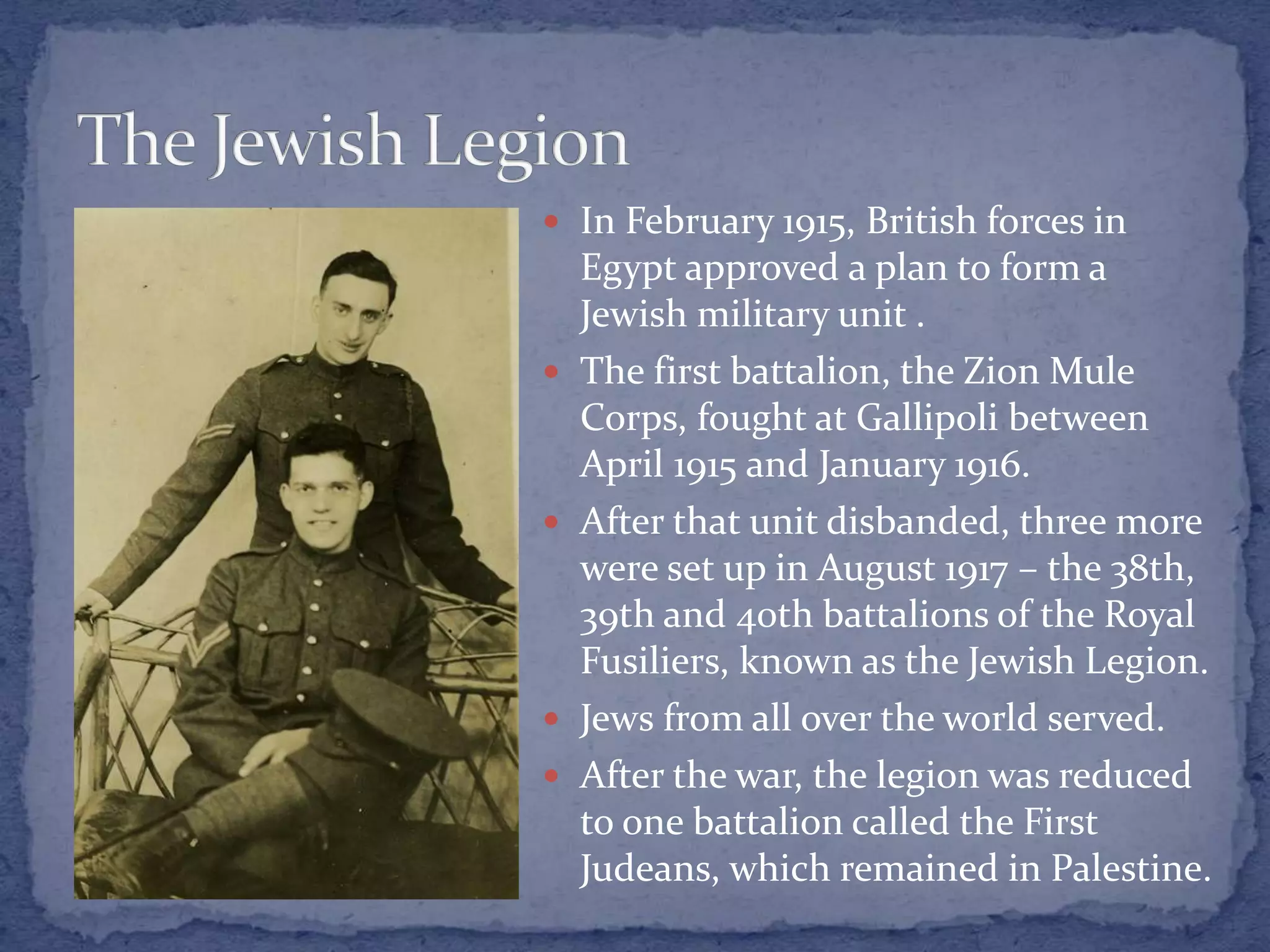  In February 1915, British forces in
Egypt approved a plan to form a
Jewish military unit .
 The first battalion, the Zion Mule
Corps, fought at Gallipoli between
April 1915 and January 1916.
 After that unit disbanded, three more
were set up in August 1917 – the 38th,
39th and 40th battalions of the Royal
Fusiliers, known as the Jewish Legion.
 Jews from all over the world served.
 After the war, the legion was reduced
to one battalion called the First
Judeans, which remained in Palestine.
 