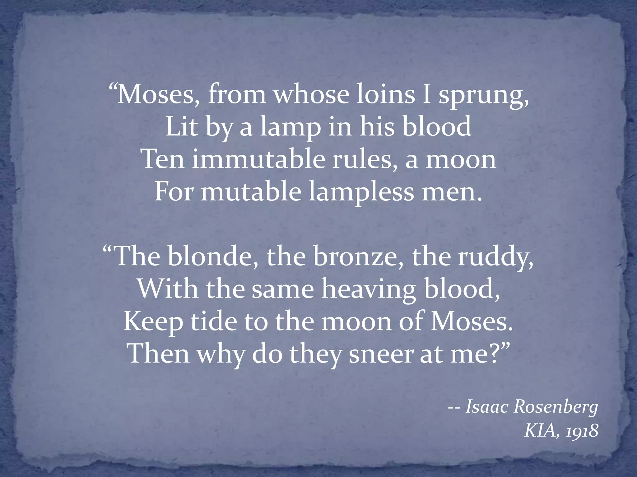 “Moses, from whose loins I sprung,
Lit by a lamp in his blood
Ten immutable rules, a moon
For mutable lampless men.
“The blonde, the bronze, the ruddy,
With the same heaving blood,
Keep tide to the moon of Moses.
Then why do they sneer at me?”
-- Isaac Rosenberg
KIA, 1918
 
