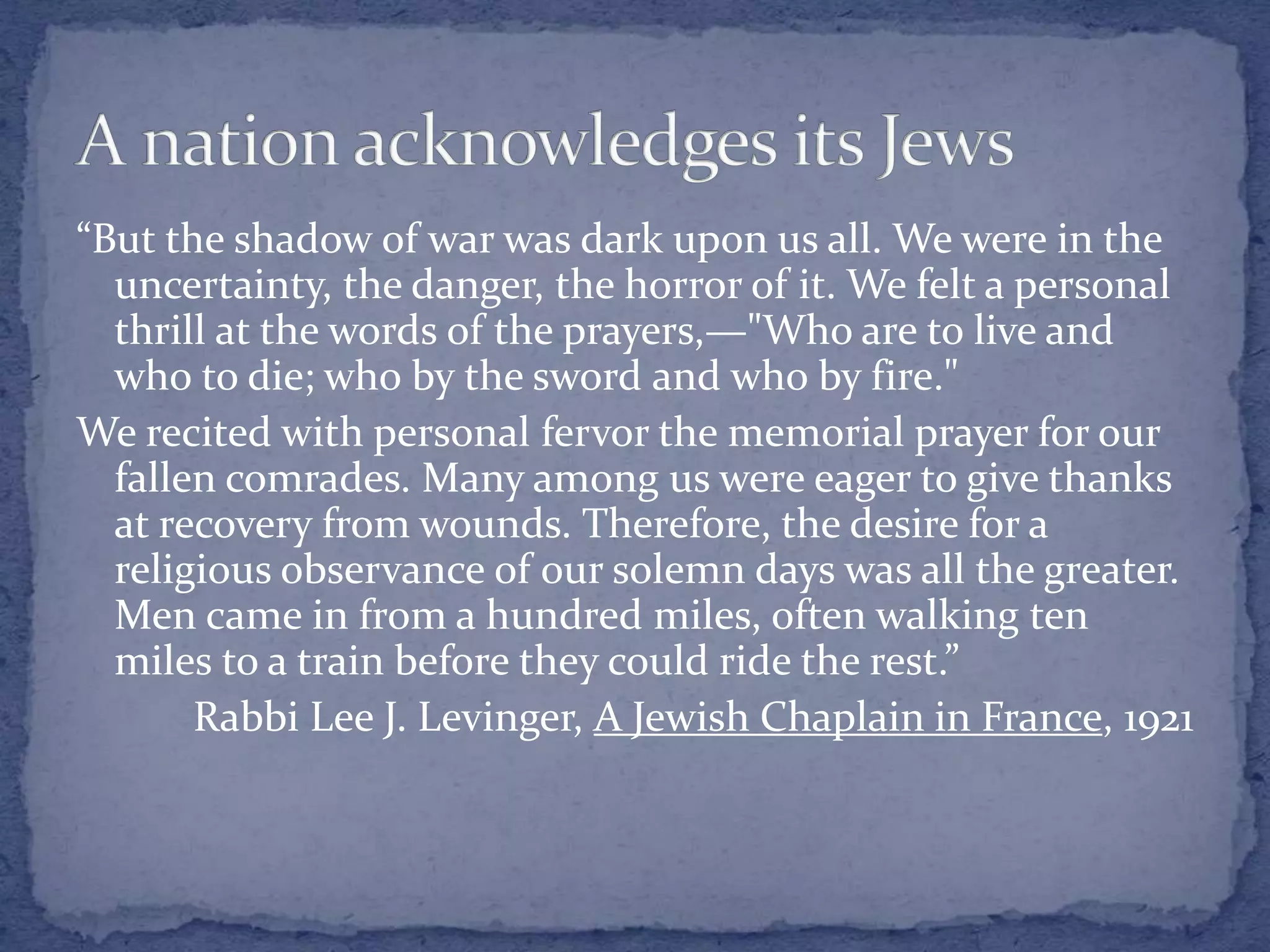 “But the shadow of war was dark upon us all. We were in the
uncertainty, the danger, the horror of it. We felt a personal
thrill at the words of the prayers,—"Who are to live and
who to die; who by the sword and who by fire."
We recited with personal fervor the memorial prayer for our
fallen comrades. Many among us were eager to give thanks
at recovery from wounds. Therefore, the desire for a
religious observance of our solemn days was all the greater.
Men came in from a hundred miles, often walking ten
miles to a train before they could ride the rest.”
Rabbi Lee J. Levinger, A Jewish Chaplain in France, 1921
 