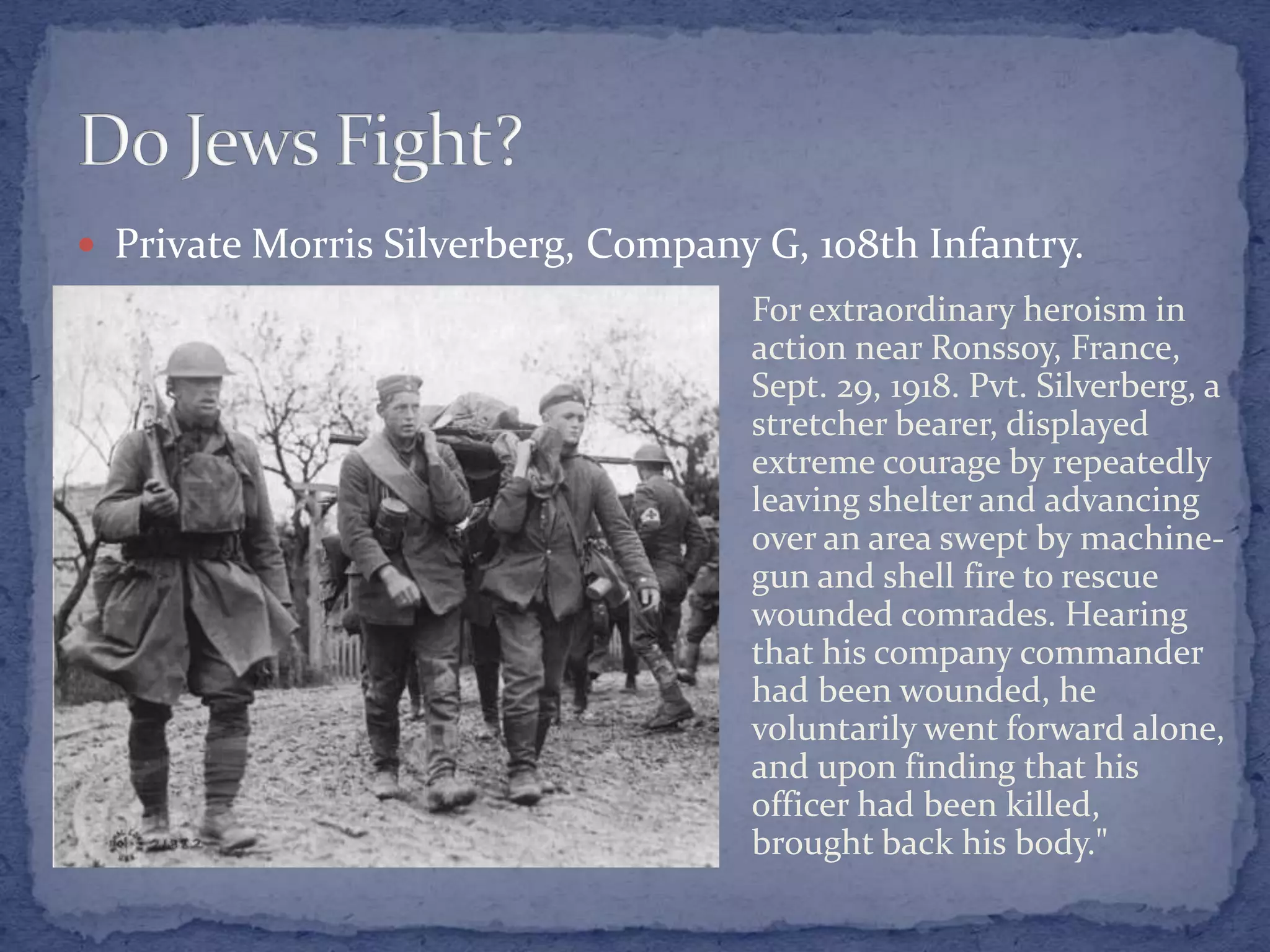  Private Morris Silverberg, Company G, 108th Infantry.
For extraordinary heroism in
action near Ronssoy, France,
Sept. 29, 1918. Pvt. Silverberg, a
stretcher bearer, displayed
extreme courage by repeatedly
leaving shelter and advancing
over an area swept by machine-
gun and shell fire to rescue
wounded comrades. Hearing
that his company commander
had been wounded, he
voluntarily went forward alone,
and upon finding that his
officer had been killed,
brought back his body."
 