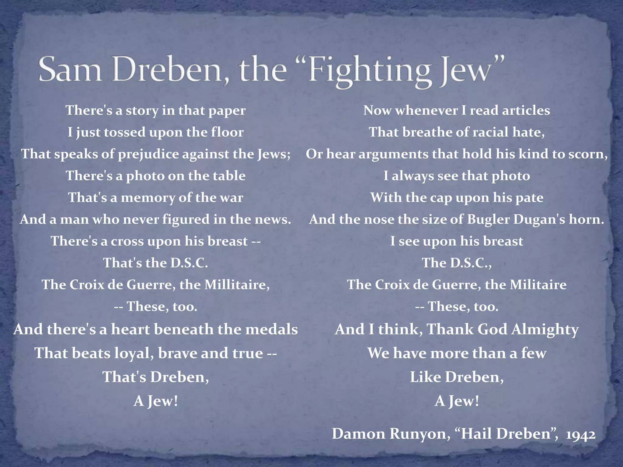 Now whenever I read articles
That breathe of racial hate,
Or hear arguments that hold his kind to scorn,
I always see that photo
With the cap upon his pate
And the nose the size of Bugler Dugan's horn.
I see upon his breast
The D.S.C.,
The Croix de Guerre, the Militaire
-- These, too.
And I think, Thank God Almighty
We have more than a few
Like Dreben,
A Jew!
There's a story in that paper
I just tossed upon the floor
That speaks of prejudice against the Jews;
There's a photo on the table
That's a memory of the war
And a man who never figured in the news.
There's a cross upon his breast --
That's the D.S.C.
The Croix de Guerre, the Millitaire,
-- These, too.
And there's a heart beneath the medals
That beats loyal, brave and true --
That's Dreben,
A Jew!
Damon Runyon, “Hail Dreben”, 1942
 