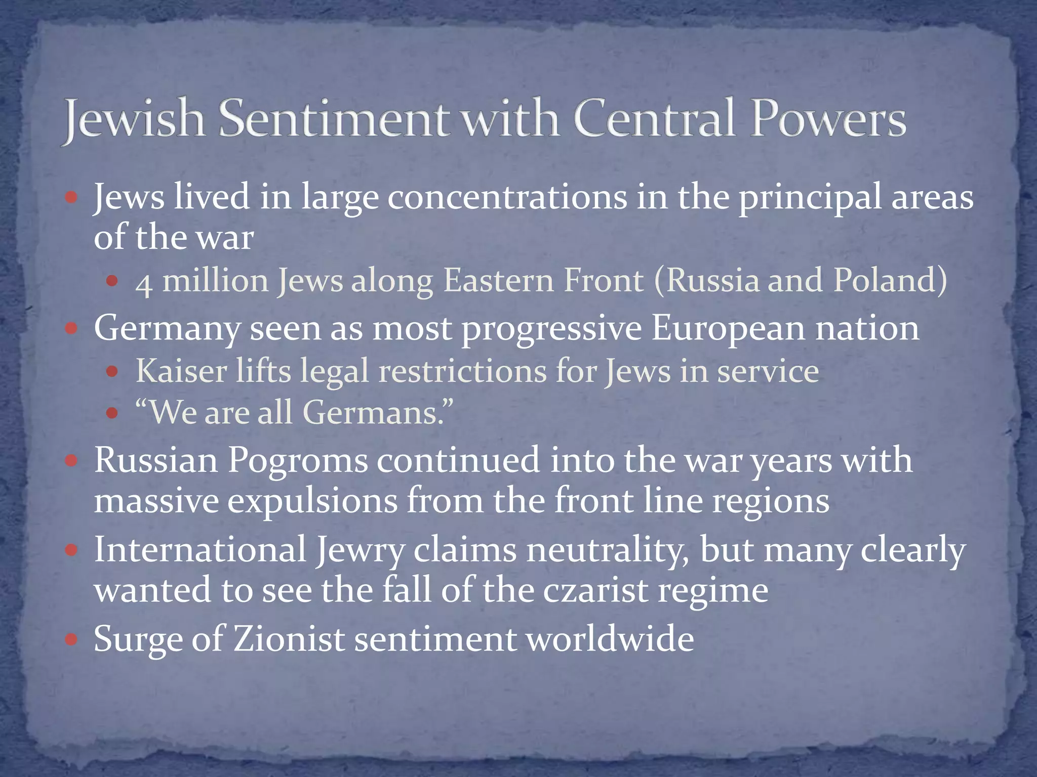  Jews lived in large concentrations in the principal areas
of the war
 4 million Jews along Eastern Front (Russia and Poland)
 Germany seen as most progressive European nation
 Kaiser lifts legal restrictions for Jews in service
 “We are all Germans.”
 Russian Pogroms continued into the war years with
massive expulsions from the front line regions
 International Jewry claims neutrality, but many clearly
wanted to see the fall of the czarist regime
 Surge of Zionist sentiment worldwide
 