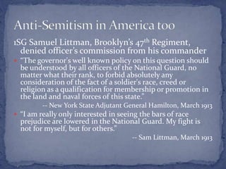 1SG Samuel Littman, Brooklyn’s 47th Regiment,
denied officer’s commission from his commander
 “The governor's well known policy on this question should
be understood by all officers of the National Guard, no
matter what their rank, to forbid absolutely any
consideration of the fact of a soldier's race, creed or
religion as a qualification for membership or promotion in
the land and naval forces of this state.”
-- New York State Adjutant General Hamilton, March 1913
 “I am really only interested in seeing the bars of race
prejudice are lowered in the National Guard. My fight is
not for myself, but for others.”
-- Sam Littman, March 1913
 