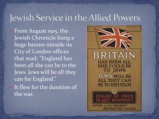  From August 1915, the
Jewish Chronicle hung a
huge banner outside its
City of London offices
that read: "England has
been all she can be to the
Jews. Jews will be all they
can for England.”
 It flew for the duration of
the war.
 