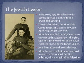  In February 1915, British forces in
Egypt approved a plan to form a
Jewish military unit .
 The first battalion, the Zion Mule
Corps, fought at Gallipoli between
April 1915 and January 1916.
 After that unit disbanded, three more
were set up in August 1917 – the 38th,
39th and 40th battalions of the Royal
Fusiliers, known as the Jewish Legion.
 Jews from all over the world served.
 After the war, the legion was reduced
to one battalion called the First
Judeans, which remained in Palestine.
 