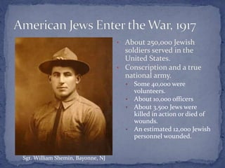 • About 250,000 Jewish
soldiers served in the
United States.
• Conscription and a true
national army.
• Some 40,000 were
volunteers.
• About 10,000 officers
• About 3,500 Jews were
killed in action or died of
wounds.
• An estimated 12,000 Jewish
personnel wounded.
Sgt. William Shemin, Bayonne, NJ
 