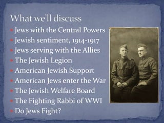  Jews with the Central Powers
 Jewish sentiment, 1914-1917
 Jews serving with the Allies
 The Jewish Legion
 American Jewish Support
 American Jews enter the War
 The Jewish Welfare Board
 The Fighting Rabbi of WWI
 Do Jews Fight?
 