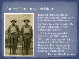  Regional makeup of troops
persist in National Guard, early
units drafted from like areas.
 69th New York, the famed Irish
Brigade, adopts its Jewish
officers and soldiers.
 77th Infantry, composed of
draftees from NYC region.
 “What you're up against major,
is a bunch of Mick, Pollack,
Dago, and Jew boy gangsters
from New York City. They'll
never surrender. Never.”
The Lost Battalion, 2001
 