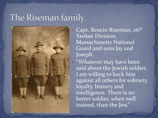  Capt. Bencin Riseman, 26th
Yankee Division,
Massachusetts National
Guard and sons Jay and
Joseph.
 “Whatever may have been
said about the Jewish soldier,
I am willing to back him
against all others for sobriety,
loyalty, bravery and
intelligence. There is no
better soldier, when well
trained, than the Jew.”
 