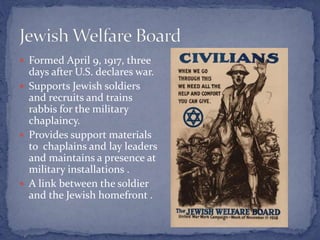  Formed April 9, 1917, three
days after U.S. declares war.
 Supports Jewish soldiers
and recruits and trains
rabbis for the military
chaplaincy.
 Provides support materials
to chaplains and lay leaders
and maintains a presence at
military installations .
 A link between the soldier
and the Jewish homefront .
 